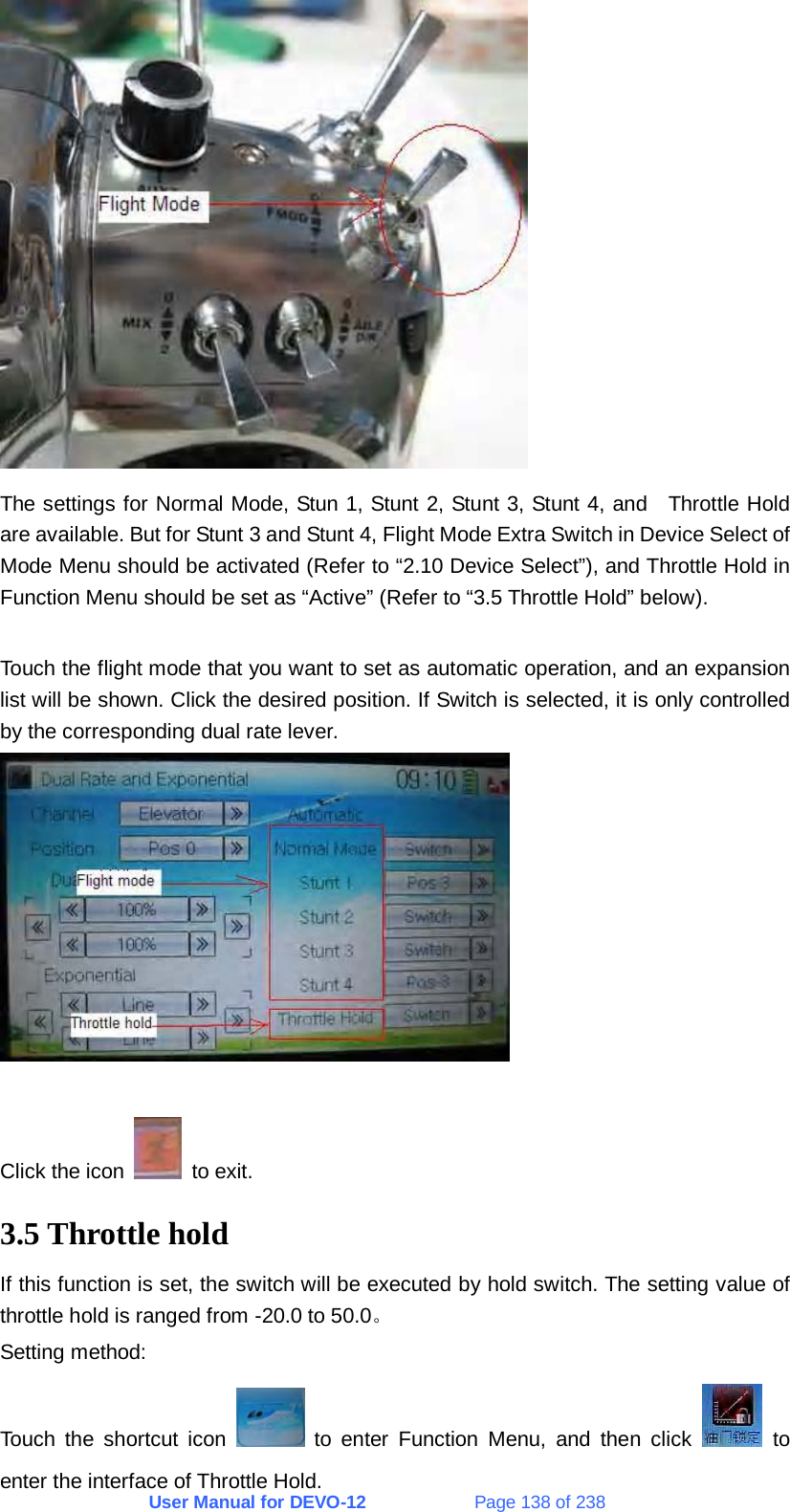 User Manual for DEVO-12             Page 138 of 238  The settings for Normal Mode, Stun 1, Stunt 2, Stunt 3, Stunt 4, and   Throttle Hold are available. But for Stunt 3 and Stunt 4, Flight Mode Extra Switch in Device Select of Mode Menu should be activated (Refer to “2.10 Device Select”), and Throttle Hold in Function Menu should be set as “Active” (Refer to “3.5 Throttle Hold” below).  Touch the flight mode that you want to set as automatic operation, and an expansion list will be shown. Click the desired position. If Switch is selected, it is only controlled by the corresponding dual rate lever.   Click the icon   to exit. 3.5 Throttle hold If this function is set, the switch will be executed by hold switch. The setting value of throttle hold is ranged from -20.0 to 50.0。 Setting method: Touch the shortcut icon   to enter Function Menu, and then click   to enter the interface of Throttle Hold. 