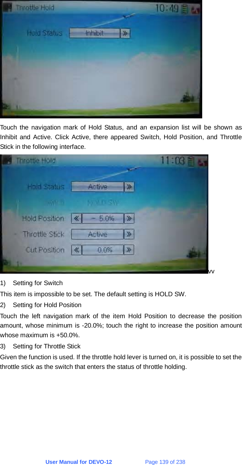 User Manual for DEVO-12             Page 139 of 238  Touch the navigation mark of Hold Status, and an expansion list will be shown as Inhibit and Active. Click Active, there appeared Switch, Hold Position, and Throttle Stick in the following interface. vv 1)  Setting for Switch This item is impossible to be set. The default setting is HOLD SW. 2)  Setting for Hold Position Touch the left navigation mark of the item Hold Position to decrease the position amount, whose minimum is -20.0%; touch the right to increase the position amount whose maximum is +50.0%. 3)  Setting for Throttle Stick Given the function is used. If the throttle hold lever is turned on, it is possible to set the throttle stick as the switch that enters the status of throttle holding. 