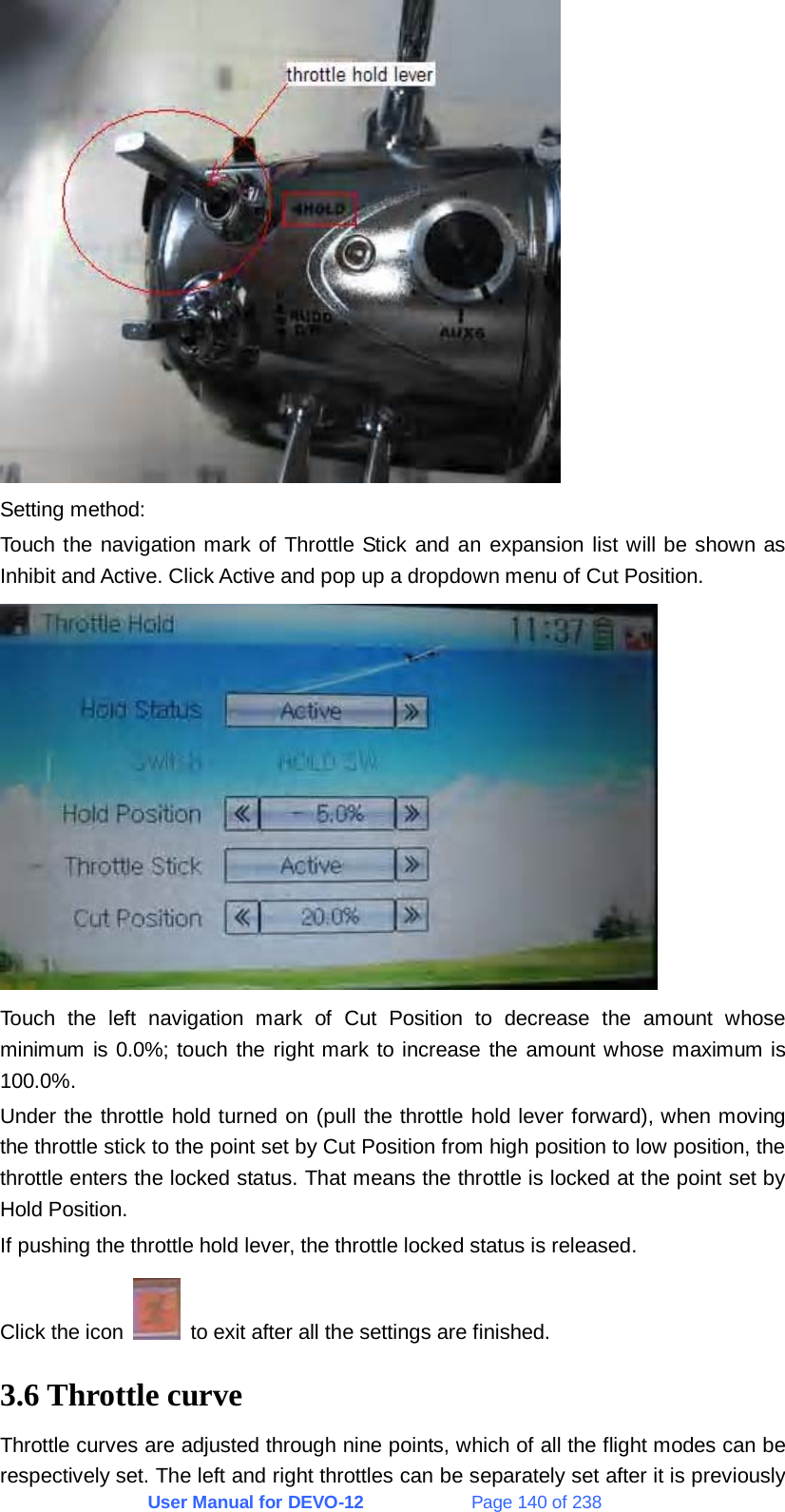 User Manual for DEVO-12             Page 140 of 238  Setting method: Touch the navigation mark of Throttle Stick and an expansion list will be shown as Inhibit and Active. Click Active and pop up a dropdown menu of Cut Position.  Touch the left navigation mark of Cut Position to decrease the amount whose minimum is 0.0%; touch the right mark to increase the amount whose maximum is 100.0%. Under the throttle hold turned on (pull the throttle hold lever forward), when moving the throttle stick to the point set by Cut Position from high position to low position, the throttle enters the locked status. That means the throttle is locked at the point set by Hold Position. If pushing the throttle hold lever, the throttle locked status is released. Click the icon    to exit after all the settings are finished. 3.6 Throttle curve Throttle curves are adjusted through nine points, which of all the flight modes can be respectively set. The left and right throttles can be separately set after it is previously 