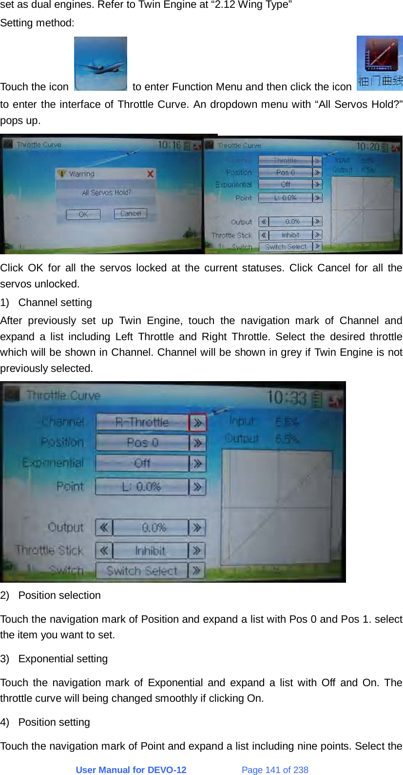 User Manual for DEVO-12             Page 141 of 238 set as dual engines. Refer to Twin Engine at “2.12 Wing Type” Setting method: Touch the icon    to enter Function Menu and then click the icon   to enter the interface of Throttle Curve. An dropdown menu with “All Servos Hold?” pops up.  Click OK for all the servos locked at the current statuses. Click Cancel for all the servos unlocked. 1) Channel setting After previously set up Twin Engine, touch the navigation mark of Channel and expand a list including Left Throttle and Right Throttle. Select the desired throttle which will be shown in Channel. Channel will be shown in grey if Twin Engine is not previously selected.  2) Position selection Touch the navigation mark of Position and expand a list with Pos 0 and Pos 1. select the item you want to set. 3) Exponential setting Touch the navigation mark of Exponential and expand a list with Off and On. The throttle curve will being changed smoothly if clicking On. 4) Position setting Touch the navigation mark of Point and expand a list including nine points. Select the 