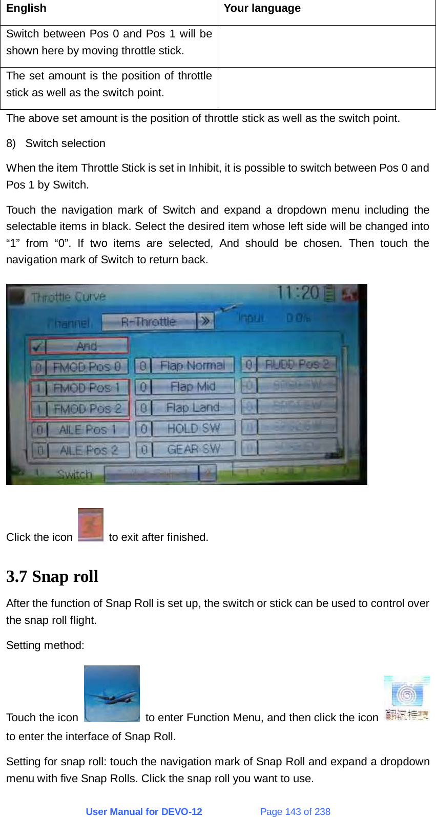 User Manual for DEVO-12             Page 143 of 238 English Your language Switch between Pos 0 and Pos 1 will be shown here by moving throttle stick.  The set amount is the position of throttle stick as well as the switch point.  The above set amount is the position of throttle stick as well as the switch point. 8) Switch selection When the item Throttle Stick is set in Inhibit, it is possible to switch between Pos 0 and Pos 1 by Switch. Touch the navigation mark of Switch and expand a dropdown menu including the selectable items in black. Select the desired item whose left side will be changed into “1” from “0”. If two items are selected, And should be chosen. Then touch the navigation mark of Switch to return back.  Click the icon    to exit after finished. 3.7 Snap roll After the function of Snap Roll is set up, the switch or stick can be used to control over the snap roll flight. Setting method: Touch the icon    to enter Function Menu, and then click the icon   to enter the interface of Snap Roll. Setting for snap roll: touch the navigation mark of Snap Roll and expand a dropdown menu with five Snap Rolls. Click the snap roll you want to use. 