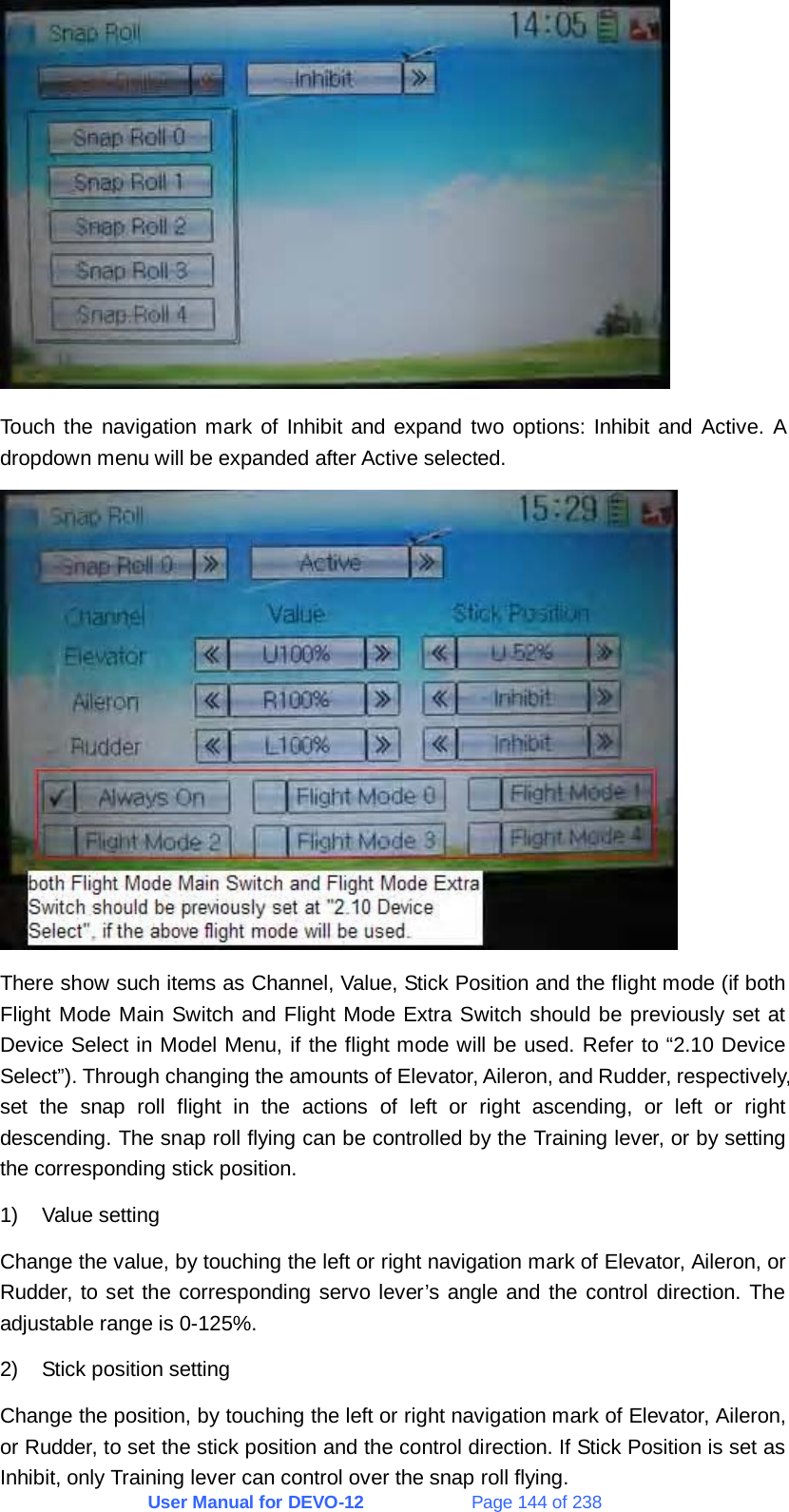 User Manual for DEVO-12             Page 144 of 238  Touch the navigation mark of Inhibit and expand two options: Inhibit and Active. A dropdown menu will be expanded after Active selected.  There show such items as Channel, Value, Stick Position and the flight mode (if both Flight Mode Main Switch and Flight Mode Extra Switch should be previously set at Device Select in Model Menu, if the flight mode will be used. Refer to “2.10 Device Select”). Through changing the amounts of Elevator, Aileron, and Rudder, respectively, set the snap roll flight in the actions of left or right ascending, or left or right descending. The snap roll flying can be controlled by the Training lever, or by setting the corresponding stick position. 1) Value setting Change the value, by touching the left or right navigation mark of Elevator, Aileron, or Rudder, to set the corresponding servo lever’s angle and the control direction. The adjustable range is 0-125%. 2)  Stick position setting Change the position, by touching the left or right navigation mark of Elevator, Aileron, or Rudder, to set the stick position and the control direction. If Stick Position is set as Inhibit, only Training lever can control over the snap roll flying. 