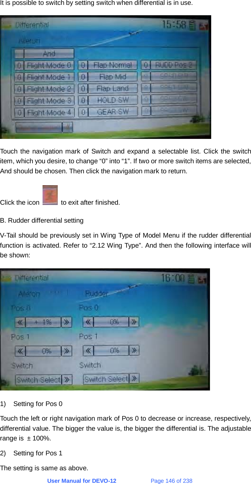 User Manual for DEVO-12             Page 146 of 238 It is possible to switch by setting switch when differential is in use.  Touch the navigation mark of Switch and expand a selectable list. Click the switch item, which you desire, to change “0” into “1”. If two or more switch items are selected, And should be chosen. Then click the navigation mark to return. Click the icon    to exit after finished. B. Rudder differential setting V-Tail should be previously set in Wing Type of Model Menu if the rudder differential function is activated. Refer to “2.12 Wing Type”. And then the following interface will be shown:  1)  Setting for Pos 0 Touch the left or right navigation mark of Pos 0 to decrease or increase, respectively, differential value. The bigger the value is, the bigger the differential is. The adjustable range is ± 100%. 2)  Setting for Pos 1 The setting is same as above. 