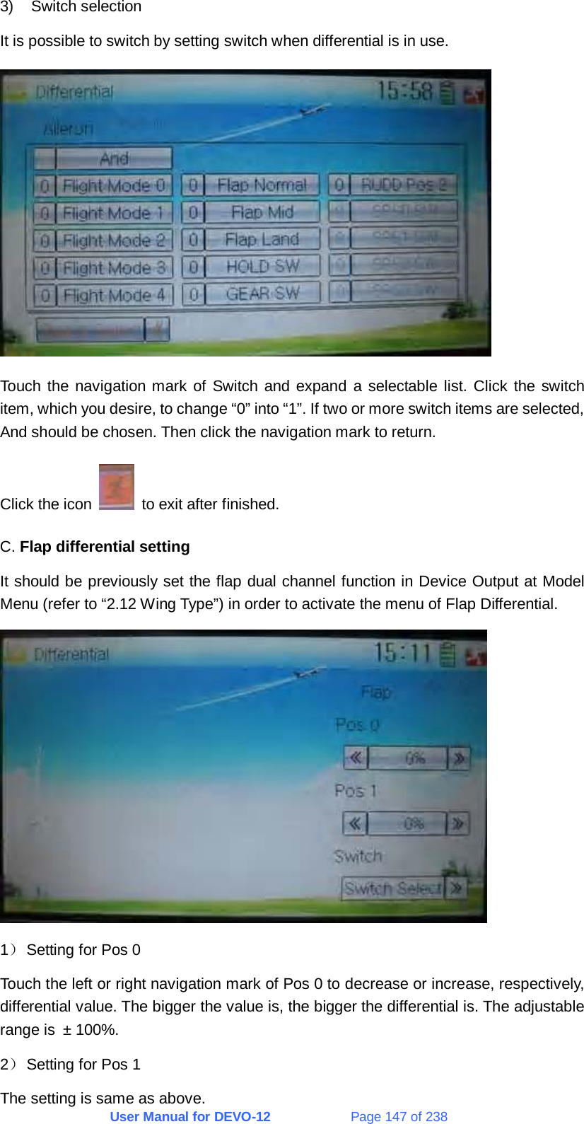 User Manual for DEVO-12             Page 147 of 238 3) Switch selection It is possible to switch by setting switch when differential is in use.  Touch the navigation mark of Switch and expand a selectable list. Click the switch item, which you desire, to change “0” into “1”. If two or more switch items are selected, And should be chosen. Then click the navigation mark to return. Click the icon    to exit after finished. C. Flap differential setting It should be previously set the flap dual channel function in Device Output at Model Menu (refer to “2.12 Wing Type”) in order to activate the menu of Flap Differential.  1） Setting for Pos 0 Touch the left or right navigation mark of Pos 0 to decrease or increase, respectively, differential value. The bigger the value is, the bigger the differential is. The adjustable range is ± 100%. 2） Setting for Pos 1 The setting is same as above. 