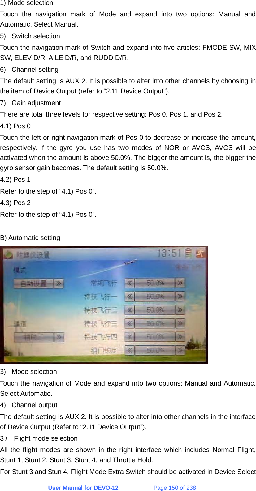 User Manual for DEVO-12             Page 150 of 238 1) Mode selection Touch the navigation mark of Mode and expand into two options: Manual and Automatic. Select Manual. 5) Switch selection Touch the navigation mark of Switch and expand into five articles: FMODE SW, MIX SW, ELEV D/R, AILE D/R, and RUDD D/R. 6) Channel setting The default setting is AUX 2. It is possible to alter into other channels by choosing in the item of Device Output (refer to “2.11 Device Output”). 7) Gain adjustment There are total three levels for respective setting: Pos 0, Pos 1, and Pos 2. 4.1) Pos 0 Touch the left or right navigation mark of Pos 0 to decrease or increase the amount, respectively. If the gyro you use has two modes of NOR or AVCS, AVCS will be activated when the amount is above 50.0%. The bigger the amount is, the bigger the gyro sensor gain becomes. The default setting is 50.0%. 4.2) Pos 1 Refer to the step of “4.1) Pos 0”. 4.3) Pos 2 Refer to the step of “4.1) Pos 0”.  B) Automatic setting  3) Mode selection Touch the navigation of Mode and expand into two options: Manual and Automatic. Select Automatic. 4) Channel output The default setting is AUX 2. It is possible to alter into other channels in the interface of Device Output (Refer to “2.11 Device Output”). 3） Flight mode selection All the flight modes are shown in the right interface which includes Normal Flight, Stunt 1, Stunt 2, Stunt 3, Stunt 4, and Throttle Hold. For Stunt 3 and Stun 4, Flight Mode Extra Switch should be activated in Device Select 