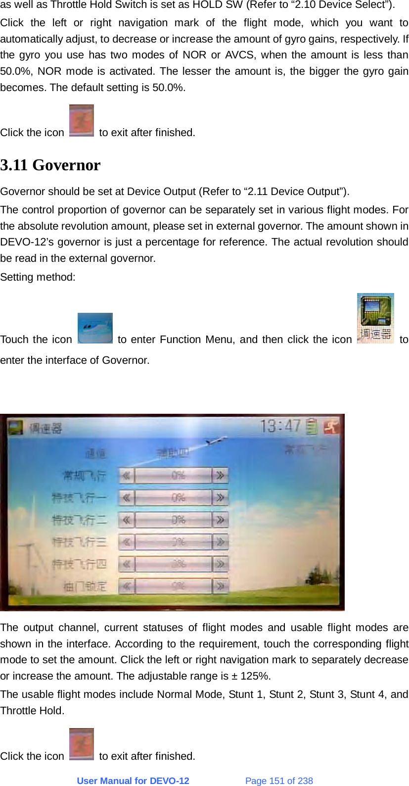 User Manual for DEVO-12             Page 151 of 238 as well as Throttle Hold Switch is set as HOLD SW (Refer to “2.10 Device Select”). Click the left or right navigation mark of the flight mode, which you want to automatically adjust, to decrease or increase the amount of gyro gains, respectively. If the gyro you use has two modes of NOR or AVCS, when the amount is less than 50.0%, NOR mode is activated. The lesser the amount is, the bigger the gyro gain becomes. The default setting is 50.0%. Click the icon    to exit after finished. 3.11 Governor Governor should be set at Device Output (Refer to “2.11 Device Output”). The control proportion of governor can be separately set in various flight modes. For the absolute revolution amount, please set in external governor. The amount shown in DEVO-12’s governor is just a percentage for reference. The actual revolution should be read in the external governor. Setting method: Touch the icon   to enter Function Menu, and then click the icon   to enter the interface of Governor.    The output channel, current statuses of flight modes and usable flight modes are shown in the interface. According to the requirement, touch the corresponding flight mode to set the amount. Click the left or right navigation mark to separately decrease or increase the amount. The adjustable range is ± 125%. The usable flight modes include Normal Mode, Stunt 1, Stunt 2, Stunt 3, Stunt 4, and Throttle Hold. Click the icon    to exit after finished. 