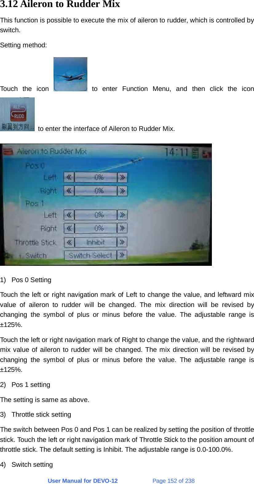User Manual for DEVO-12             Page 152 of 238 3.12 Aileron to Rudder Mix This function is possible to execute the mix of aileron to rudder, which is controlled by switch. Setting method: Touch the icon   to enter Function Menu, and then click the icon   to enter the interface of Aileron to Rudder Mix.  1)  Pos 0 Setting Touch the left or right navigation mark of Left to change the value, and leftward mix value of aileron to rudder will be changed. The mix direction will be revised by changing the symbol of plus or minus before the value. The adjustable range is ±125%. Touch the left or right navigation mark of Right to change the value, and the rightward mix value of aileron to rudder will be changed. The mix direction will be revised by changing the symbol of plus or minus before the value. The adjustable range is ±125%. 2)  Pos 1 setting The setting is same as above. 3)  Throttle stick setting The switch between Pos 0 and Pos 1 can be realized by setting the position of throttle stick. Touch the left or right navigation mark of Throttle Stick to the position amount of throttle stick. The default setting is Inhibit. The adjustable range is 0.0-100.0%. 4) Switch setting 
