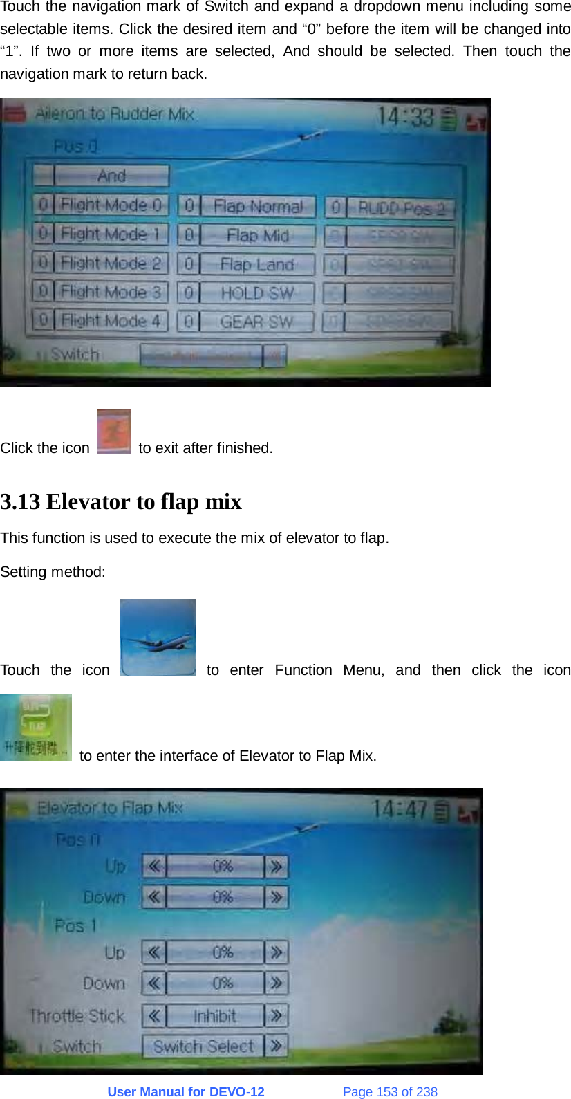 User Manual for DEVO-12             Page 153 of 238 Touch the navigation mark of Switch and expand a dropdown menu including some selectable items. Click the desired item and “0” before the item will be changed into “1”. If two or more items are selected, And should be selected. Then touch the navigation mark to return back.  Click the icon    to exit after finished. 3.13 Elevator to flap mix This function is used to execute the mix of elevator to flap. Setting method: Touch the icon   to enter Function Menu, and then click the icon   to enter the interface of Elevator to Flap Mix.  