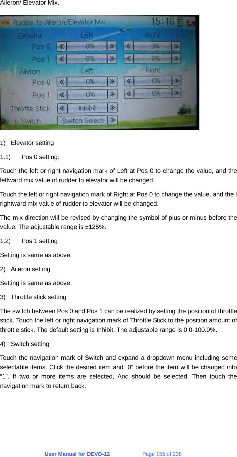 User Manual for DEVO-12             Page 155 of 238 Aileron/ Elevator Mix.  1) Elevator setting 1.1)  Pos 0 setting: Touch the left or right navigation mark of Left at Pos 0 to change the value, and the leftward mix value of rudder to elevator will be changed. Touch the left or right navigation mark of Right at Pos 0 to change the value, and the l rightward mix value of rudder to elevator will be changed. The mix direction will be revised by changing the symbol of plus or minus before the value. The adjustable range is ±125%. 1.2)  Pos 1 setting Setting is same as above. 2) Aileron setting Setting is same as above. 3)  Throttle stick setting The switch between Pos 0 and Pos 1 can be realized by setting the position of throttle stick. Touch the left or right navigation mark of Throttle Stick to the position amount of throttle stick. The default setting is Inhibit. The adjustable range is 0.0-100.0%. 4) Switch setting Touch the navigation mark of Switch and expand a dropdown menu including some selectable items. Click the desired item and “0” before the item will be changed into “1”. If two or more items are selected, And should be selected. Then touch the navigation mark to return back. 