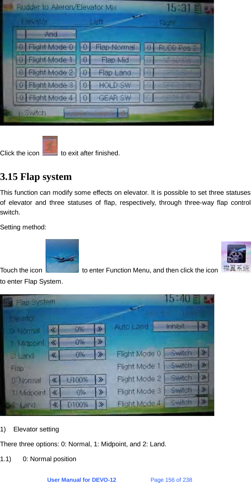 User Manual for DEVO-12             Page 156 of 238  Click the icon    to exit after finished. 3.15 Flap system This function can modify some effects on elevator. It is possible to set three statuses of elevator and three statuses of flap, respectively, through three-way flap control switch. Setting method: Touch the icon    to enter Function Menu, and then click the icon   to enter Flap System.  1) Elevator setting There three options: 0: Normal, 1: Midpoint, and 2: Land. 1.1) 0: Normal position 