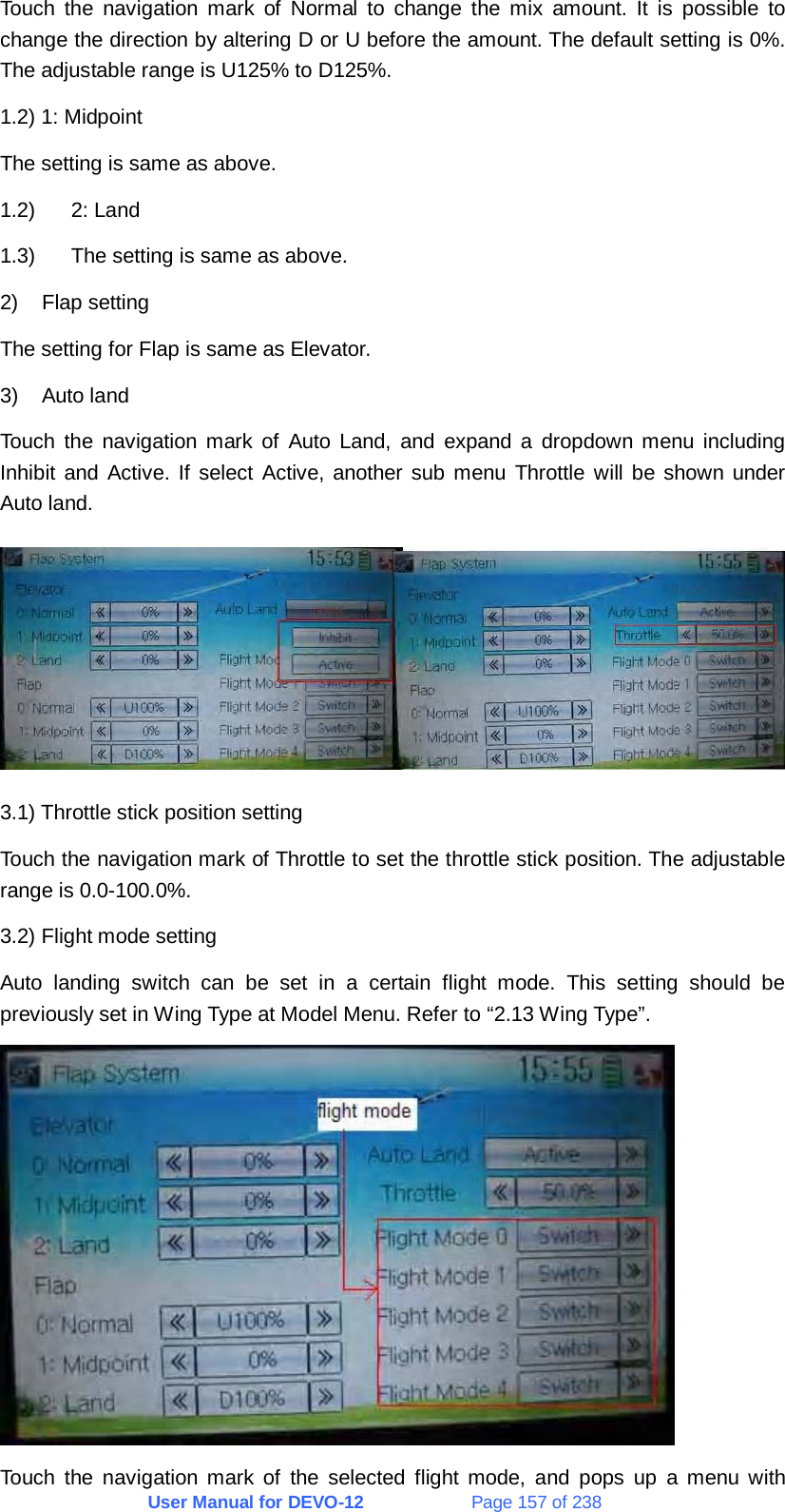 User Manual for DEVO-12             Page 157 of 238 Touch the navigation mark of Normal to change the mix amount. It is possible to change the direction by altering D or U before the amount. The default setting is 0%. The adjustable range is U125% to D125%. 1.2) 1: Midpoint The setting is same as above. 1.2) 2: Land 1.3)  The setting is same as above. 2) Flap setting The setting for Flap is same as Elevator. 3) Auto land Touch the navigation mark of Auto Land, and expand a dropdown menu including Inhibit and Active. If select Active, another sub menu Throttle will be shown under Auto land.  3.1) Throttle stick position setting Touch the navigation mark of Throttle to set the throttle stick position. The adjustable range is 0.0-100.0%. 3.2) Flight mode setting Auto landing switch can be set in a certain flight mode. This setting should be previously set in Wing Type at Model Menu. Refer to “2.13 Wing Type”.  Touch the navigation mark of the selected flight mode, and pops up a menu with 