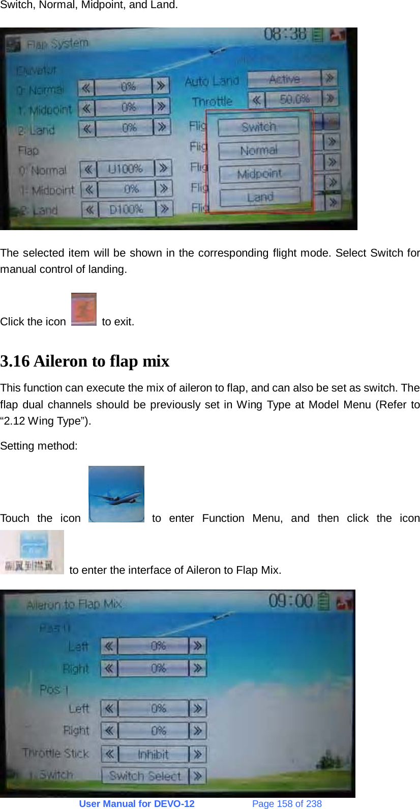User Manual for DEVO-12             Page 158 of 238 Switch, Normal, Midpoint, and Land.  The selected item will be shown in the corresponding flight mode. Select Switch for manual control of landing. Click the icon   to exit. 3.16 Aileron to flap mix This function can execute the mix of aileron to flap, and can also be set as switch. The flap dual channels should be previously set in Wing Type at Model Menu (Refer to “2.12 Wing Type”). Setting method: Touch the icon   to enter Function Menu, and then click the icon   to enter the interface of Aileron to Flap Mix.  