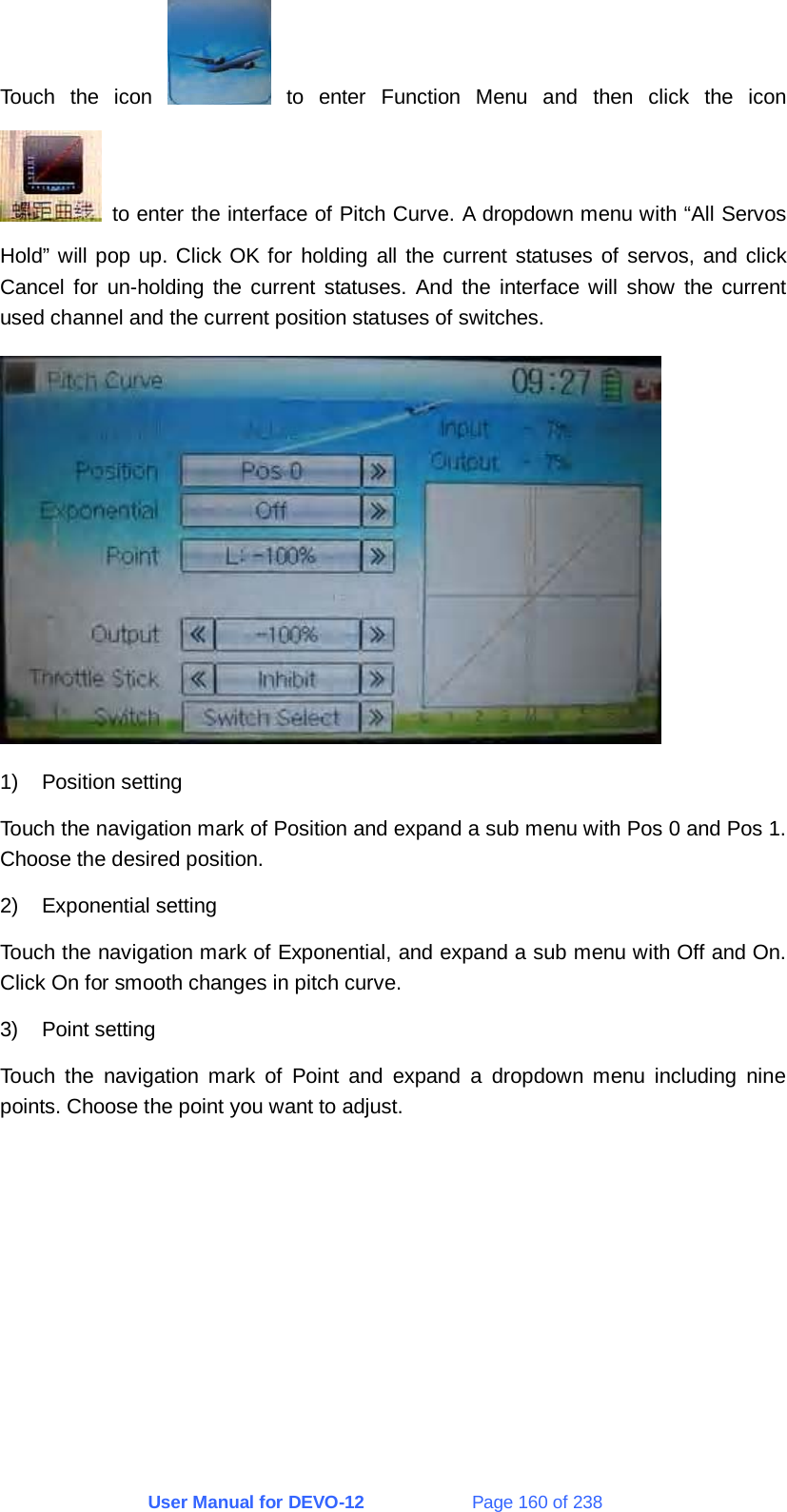 User Manual for DEVO-12             Page 160 of 238 Touch the icon   to enter Function Menu and then click the icon   to enter the interface of Pitch Curve. A dropdown menu with “All Servos Hold” will pop up. Click OK for holding all the current statuses of servos, and click Cancel for un-holding the current statuses. And the interface will show the current used channel and the current position statuses of switches.  1) Position setting Touch the navigation mark of Position and expand a sub menu with Pos 0 and Pos 1. Choose the desired position. 2) Exponential setting Touch the navigation mark of Exponential, and expand a sub menu with Off and On. Click On for smooth changes in pitch curve. 3) Point setting Touch the navigation mark of Point and expand a dropdown menu including nine points. Choose the point you want to adjust. 