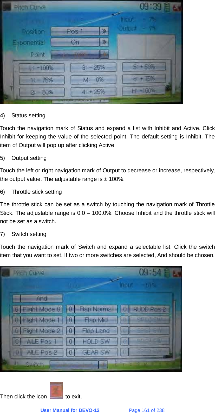 User Manual for DEVO-12             Page 161 of 238  4) Status setting Touch the navigation mark of Status and expand a list with Inhibit and Active. Click Inhibit for keeping the value of the selected point. The default setting is Inhibit. The item of Output will pop up after clicking Active 5) Output setting Touch the left or right navigation mark of Output to decrease or increase, respectively, the output value. The adjustable range is ± 100%. 6)  Throttle stick setting The throttle stick can be set as a switch by touching the navigation mark of Throttle Stick. The adjustable range is 0.0 – 100.0%. Choose Inhibit and the throttle stick will not be set as a switch. 7) Switch setting Touch the navigation mark of Switch and expand a selectable list. Click the switch item that you want to set. If two or more switches are selected, And should be chosen.  Then click the icon   to exit. 