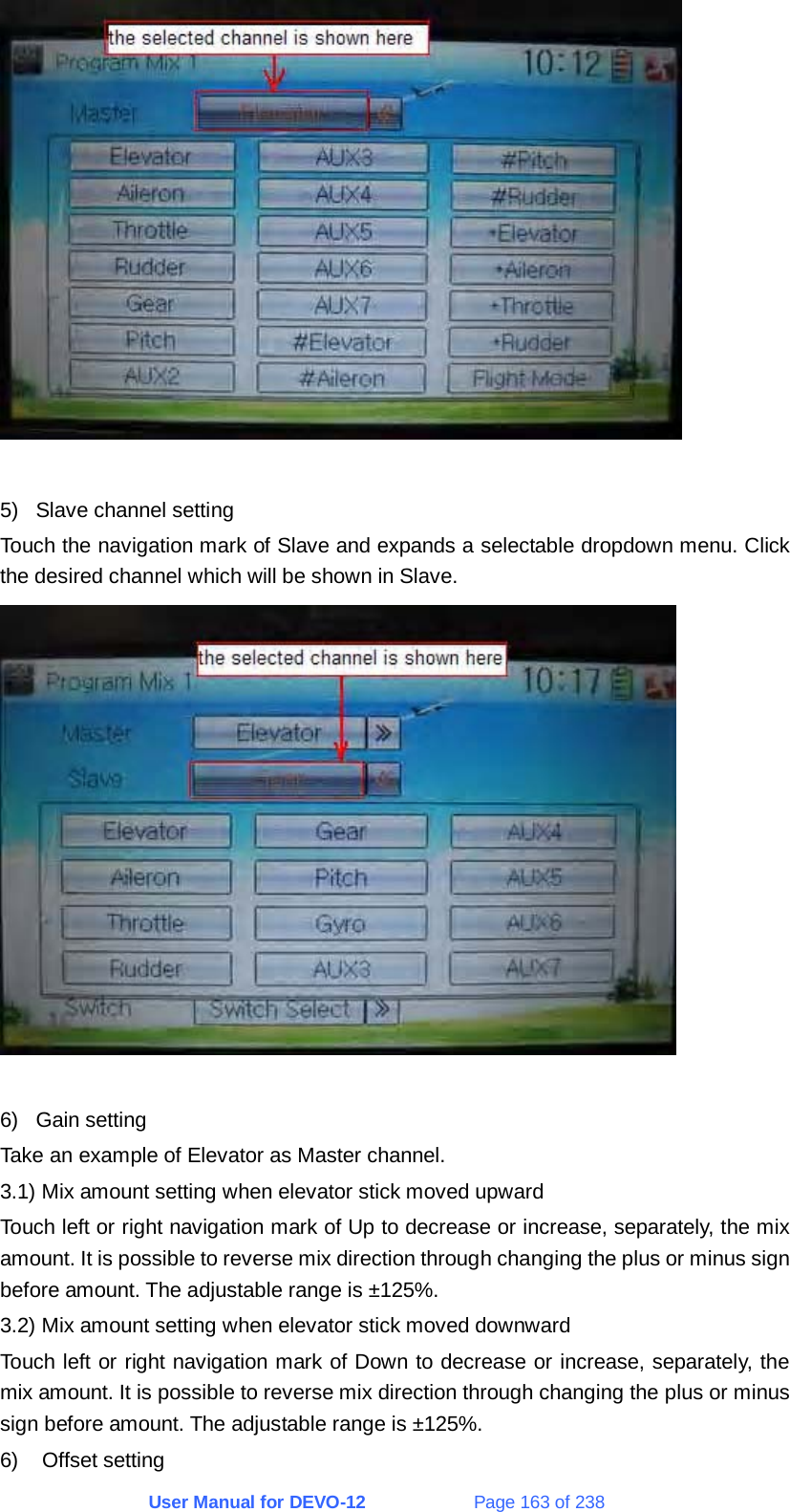 User Manual for DEVO-12             Page 163 of 238   5)  Slave channel setting Touch the navigation mark of Slave and expands a selectable dropdown menu. Click the desired channel which will be shown in Slave.   6) Gain setting Take an example of Elevator as Master channel. 3.1) Mix amount setting when elevator stick moved upward Touch left or right navigation mark of Up to decrease or increase, separately, the mix amount. It is possible to reverse mix direction through changing the plus or minus sign before amount. The adjustable range is ±125%. 3.2) Mix amount setting when elevator stick moved downward Touch left or right navigation mark of Down to decrease or increase, separately, the mix amount. It is possible to reverse mix direction through changing the plus or minus sign before amount. The adjustable range is ±125%. 6) Offset setting 