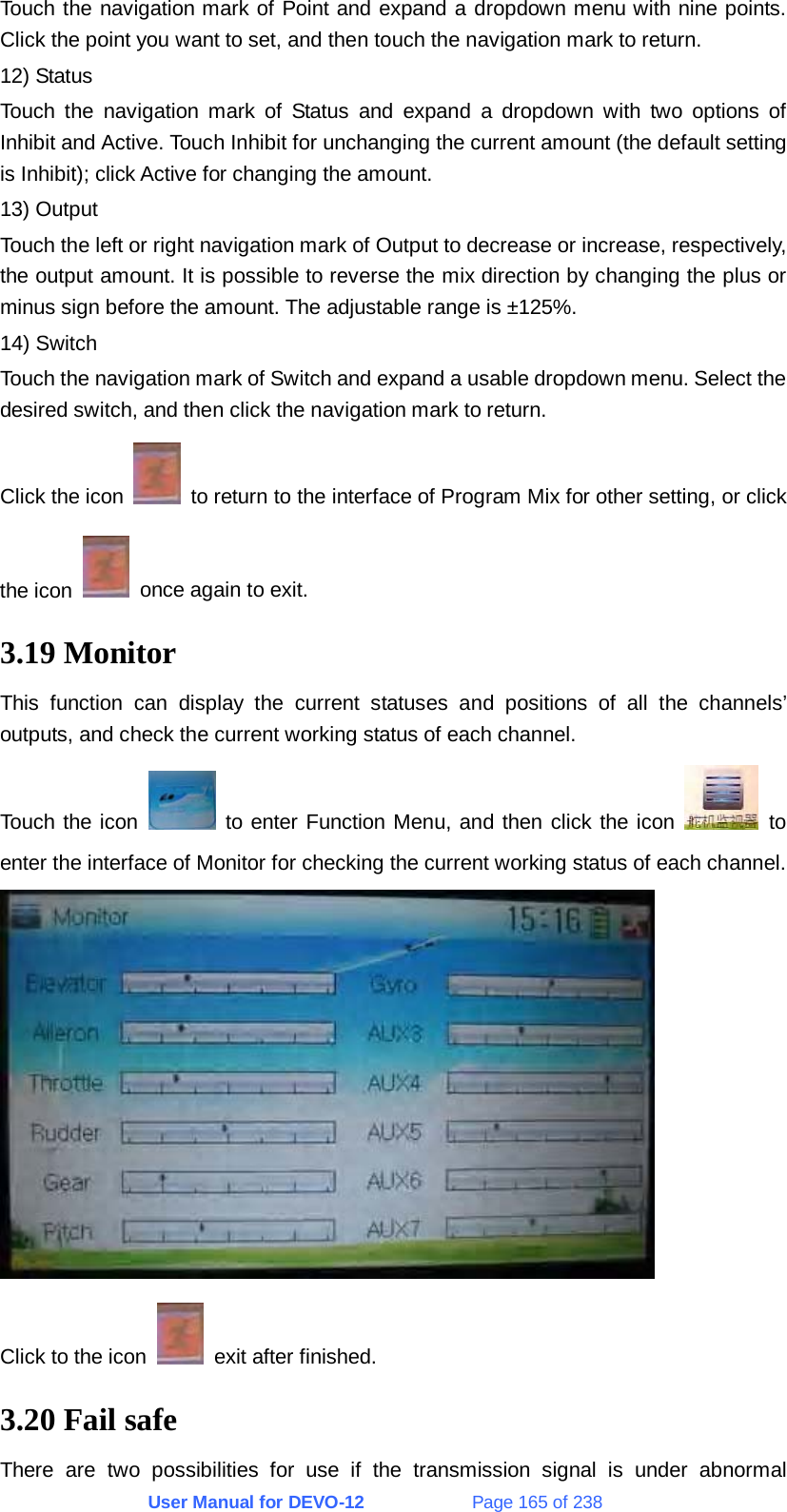 User Manual for DEVO-12             Page 165 of 238 Touch the navigation mark of Point and expand a dropdown menu with nine points. Click the point you want to set, and then touch the navigation mark to return. 12) Status Touch the navigation mark of Status and expand a dropdown with two options of Inhibit and Active. Touch Inhibit for unchanging the current amount (the default setting is Inhibit); click Active for changing the amount. 13) Output Touch the left or right navigation mark of Output to decrease or increase, respectively, the output amount. It is possible to reverse the mix direction by changing the plus or minus sign before the amount. The adjustable range is ±125%. 14) Switch Touch the navigation mark of Switch and expand a usable dropdown menu. Select the desired switch, and then click the navigation mark to return. Click the icon    to return to the interface of Program Mix for other setting, or click the icon    once again to exit. 3.19 Monitor This function can display the current statuses and positions of all the channels’ outputs, and check the current working status of each channel. Touch the icon   to enter Function Menu, and then click the icon   to enter the interface of Monitor for checking the current working status of each channel.  Click to the icon    exit after finished. 3.20 Fail safe There are two possibilities for use if the transmission signal is under abnormal 