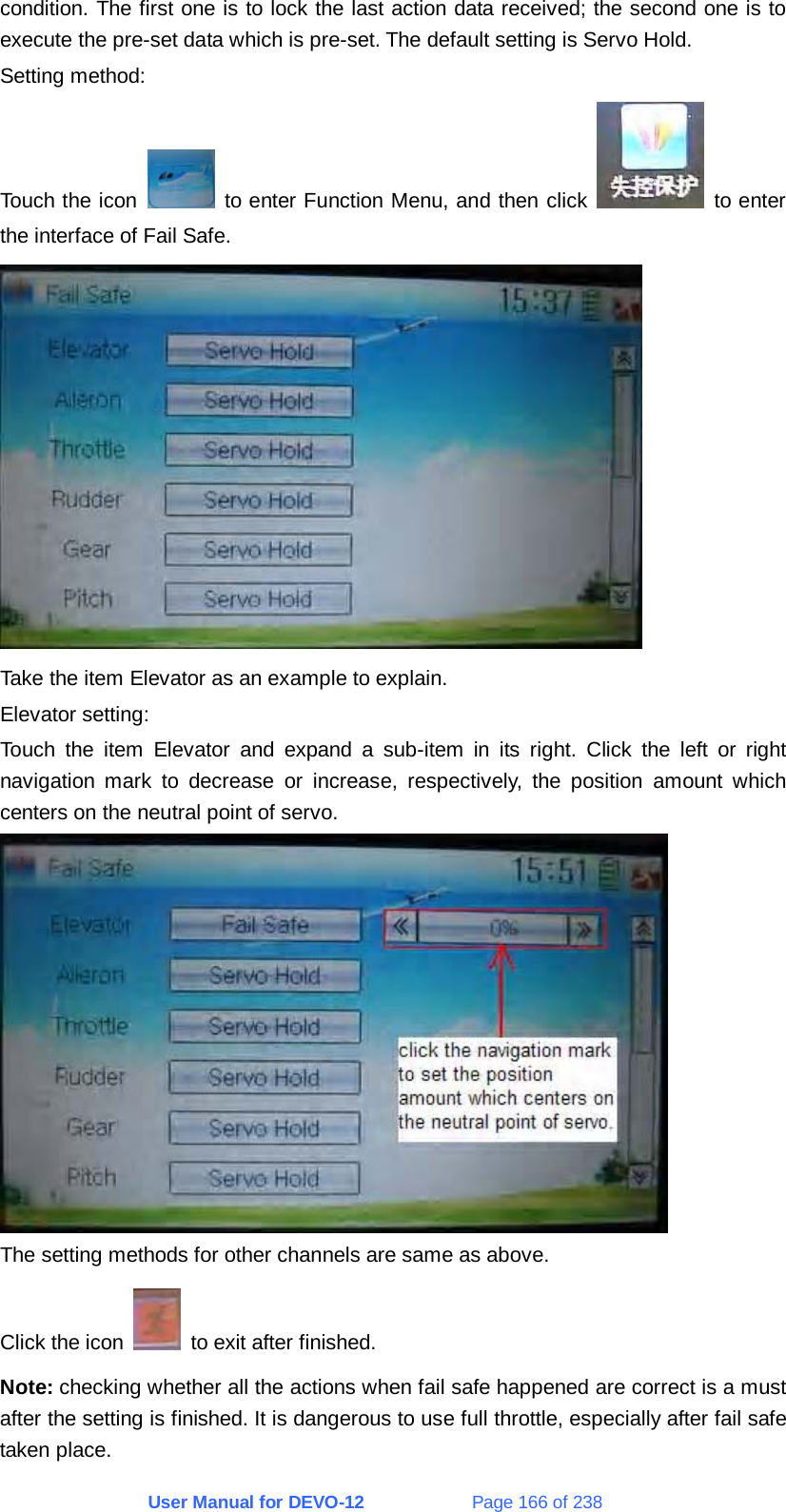 User Manual for DEVO-12             Page 166 of 238 condition. The first one is to lock the last action data received; the second one is to execute the pre-set data which is pre-set. The default setting is Servo Hold. Setting method: Touch the icon   to enter Function Menu, and then click   to enter the interface of Fail Safe.  Take the item Elevator as an example to explain. Elevator setting: Touch the item Elevator and expand a sub-item in its right. Click the left or right navigation mark to decrease or increase, respectively, the position amount which centers on the neutral point of servo.  The setting methods for other channels are same as above. Click the icon    to exit after finished. Note: checking whether all the actions when fail safe happened are correct is a must after the setting is finished. It is dangerous to use full throttle, especially after fail safe taken place. 