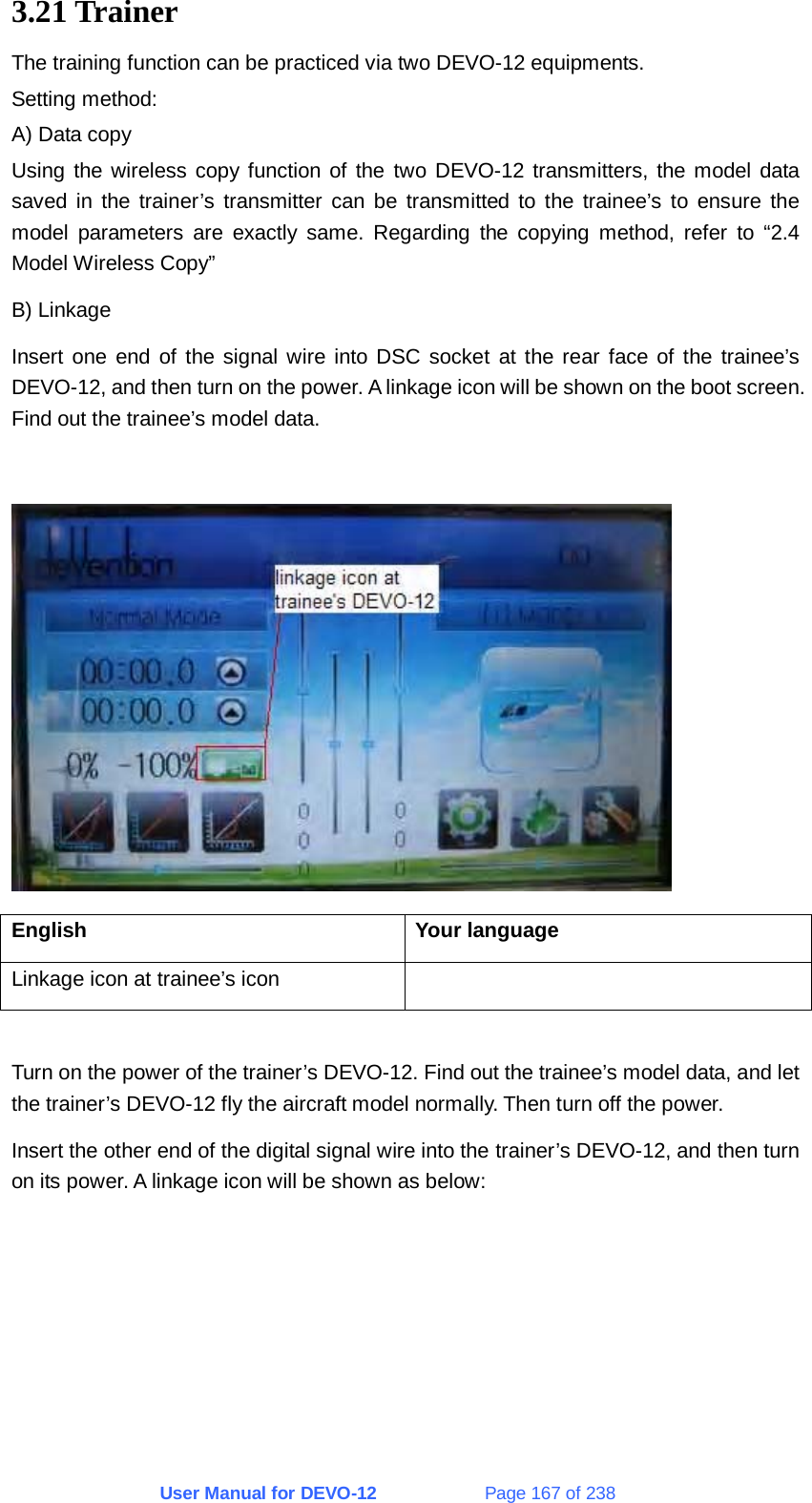 User Manual for DEVO-12             Page 167 of 238 3.21 Trainer The training function can be practiced via two DEVO-12 equipments. Setting method: A) Data copy Using the wireless copy function of the two DEVO-12 transmitters, the model data saved in the trainer’s transmitter can be transmitted to the trainee’s to ensure the model parameters are exactly same. Regarding the copying method, refer to “2.4 Model Wireless Copy” B) Linkage Insert one end of the signal wire into DSC socket at the rear face of the trainee’s DEVO-12, and then turn on the power. A linkage icon will be shown on the boot screen. Find out the trainee’s model data.   English Your language Linkage icon at trainee’s icon    Turn on the power of the trainer’s DEVO-12. Find out the trainee’s model data, and let the trainer’s DEVO-12 fly the aircraft model normally. Then turn off the power. Insert the other end of the digital signal wire into the trainer’s DEVO-12, and then turn on its power. A linkage icon will be shown as below: 