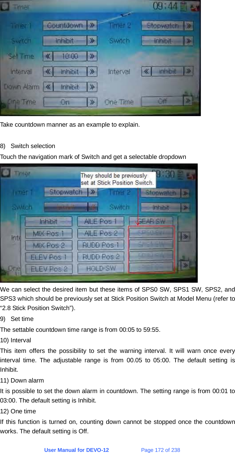 User Manual for DEVO-12             Page 172 of 238  Take countdown manner as an example to explain.  8) Switch selection Touch the navigation mark of Switch and get a selectable dropdown  We can select the desired item but these items of SPS0 SW, SPS1 SW, SPS2, and SPS3 which should be previously set at Stick Position Switch at Model Menu (refer to “2.8 Stick Position Switch”). 9) Set time The settable countdown time range is from 00:05 to 59:55. 10) Interval This item offers the possibility to set the warning interval. It will warn once every interval time. The adjustable range is from 00.05 to 05:00. The default setting is Inhibit. 11) Down alarm It is possible to set the down alarm in countdown. The setting range is from 00:01 to 03:00. The default setting is Inhibit. 12) One time If this function is turned on, counting down cannot be stopped once the countdown works. The default setting is Off.  