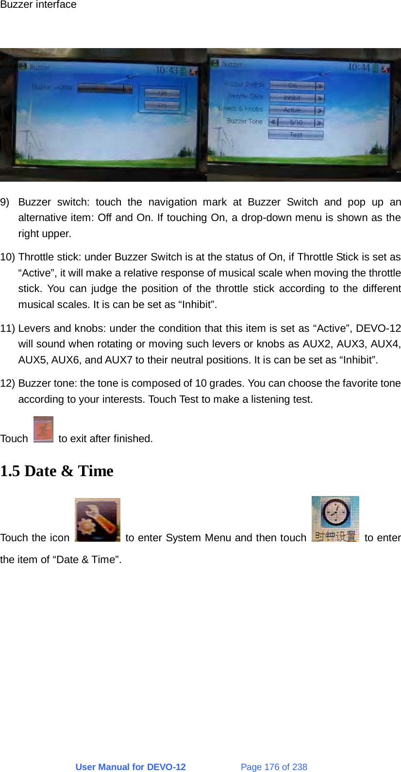 User Manual for DEVO-12             Page 176 of 238 Buzzer interface   9)  Buzzer switch: touch the navigation mark at Buzzer Switch and pop up an alternative item: Off and On. If touching On, a drop-down menu is shown as the right upper. 10) Throttle stick: under Buzzer Switch is at the status of On, if Throttle Stick is set as “Active”, it will make a relative response of musical scale when moving the throttle stick. You can judge the position of the throttle stick according to the different musical scales. It is can be set as “Inhibit”. 11) Levers and knobs: under the condition that this item is set as “Active”, DEVO-12 will sound when rotating or moving such levers or knobs as AUX2, AUX3, AUX4, AUX5, AUX6, and AUX7 to their neutral positions. It is can be set as “Inhibit”. 12) Buzzer tone: the tone is composed of 10 grades. You can choose the favorite tone according to your interests. Touch Test to make a listening test. Touch    to exit after finished. 1.5 Date &amp; Time Touch the icon    to enter System Menu and then touch   to enter the item of “Date &amp; Time”. 