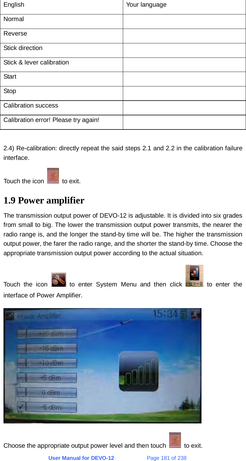 User Manual for DEVO-12             Page 181 of 238 English Your language Normal  Reverse  Stick direction   Stick &amp; lever calibration   Start  Stop  Calibration success   Calibration error! Please try again!    2.4) Re-calibration: directly repeat the said steps 2.1 and 2.2 in the calibration failure interface. Touch the icon   to exit. 1.9 Power amplifier The transmission output power of DEVO-12 is adjustable. It is divided into six grades from small to big. The lower the transmission output power transmits, the nearer the radio range is, and the longer the stand-by time will be. The higher the transmission output power, the farer the radio range, and the shorter the stand-by time. Choose the appropriate transmission output power according to the actual situation. Touch the icon   to enter System Menu and then click   to enter the interface of Power Amplifier.  Choose the appropriate output power level and then touch   to exit. 