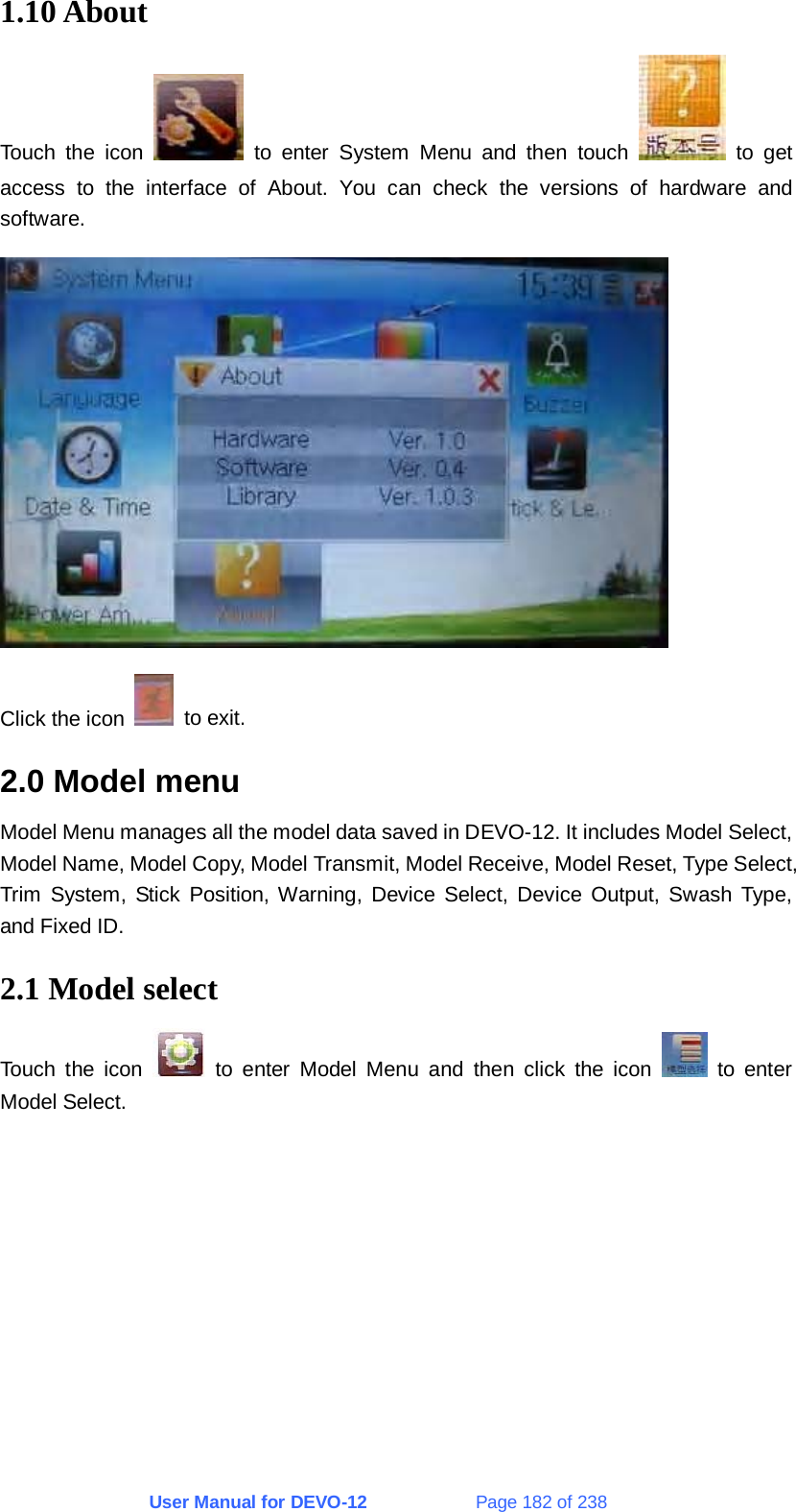 User Manual for DEVO-12             Page 182 of 238 1.10 About Touch the icon   to enter System Menu and then touch   to get access to the interface of About. You can check the versions of hardware and software.  Click the icon   to exit. 2.0 Model menu Model Menu manages all the model data saved in DEVO-12. It includes Model Select, Model Name, Model Copy, Model Transmit, Model Receive, Model Reset, Type Select, Trim System, Stick Position, Warning, Device Select, Device Output, Swash Type, and Fixed ID. 2.1 Model select Touch the icon   to enter Model Menu and then click the icon   to enter Model Select. 