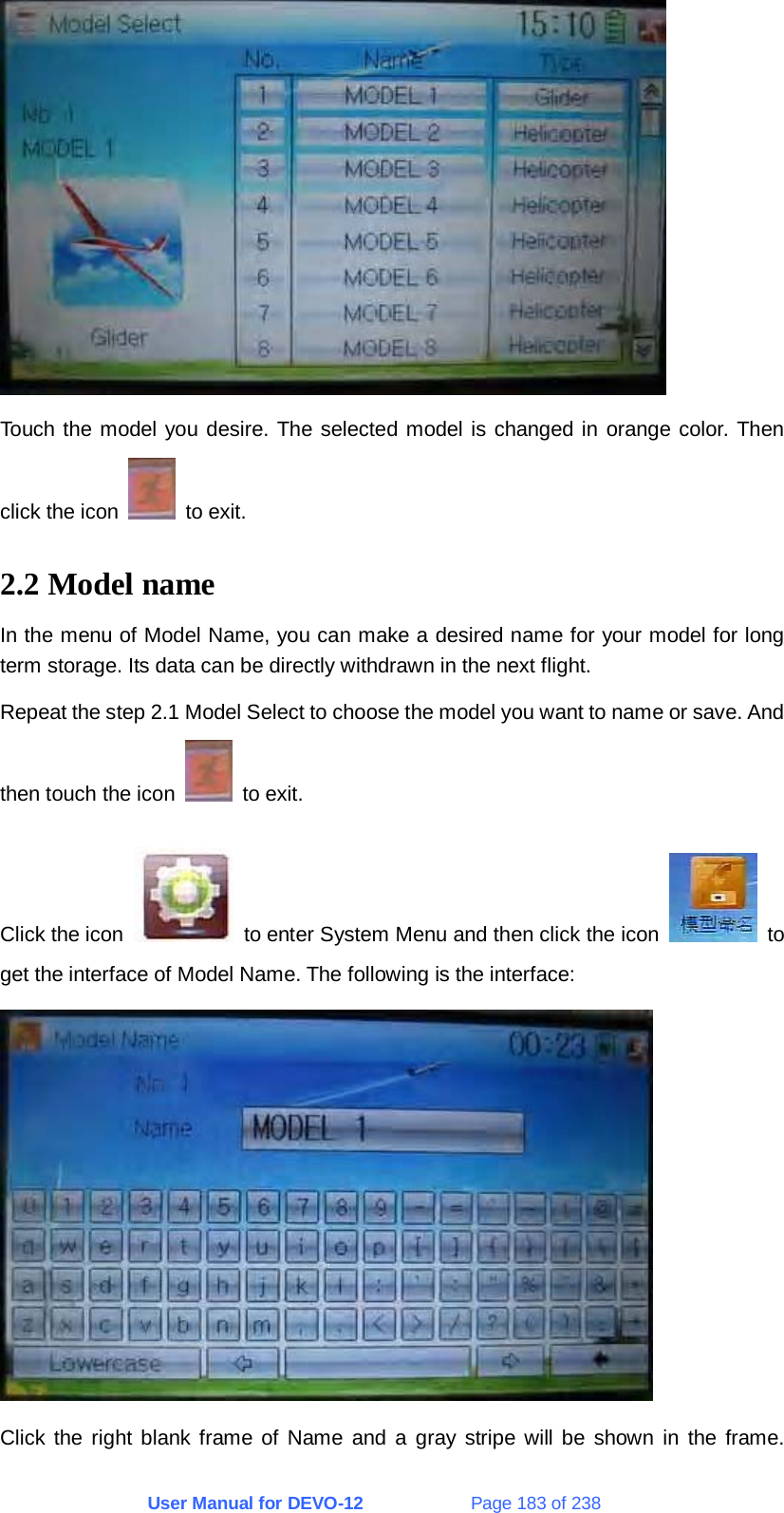 User Manual for DEVO-12             Page 183 of 238  Touch the model you desire. The selected model is changed in orange color. Then click the icon   to exit. 2.2 Model name In the menu of Model Name, you can make a desired name for your model for long term storage. Its data can be directly withdrawn in the next flight. Repeat the step 2.1 Model Select to choose the model you want to name or save. And then touch the icon   to exit. Click the icon    to enter System Menu and then click the icon   to get the interface of Model Name. The following is the interface:  Click the right blank frame of Name and a gray stripe will be shown in the frame.  