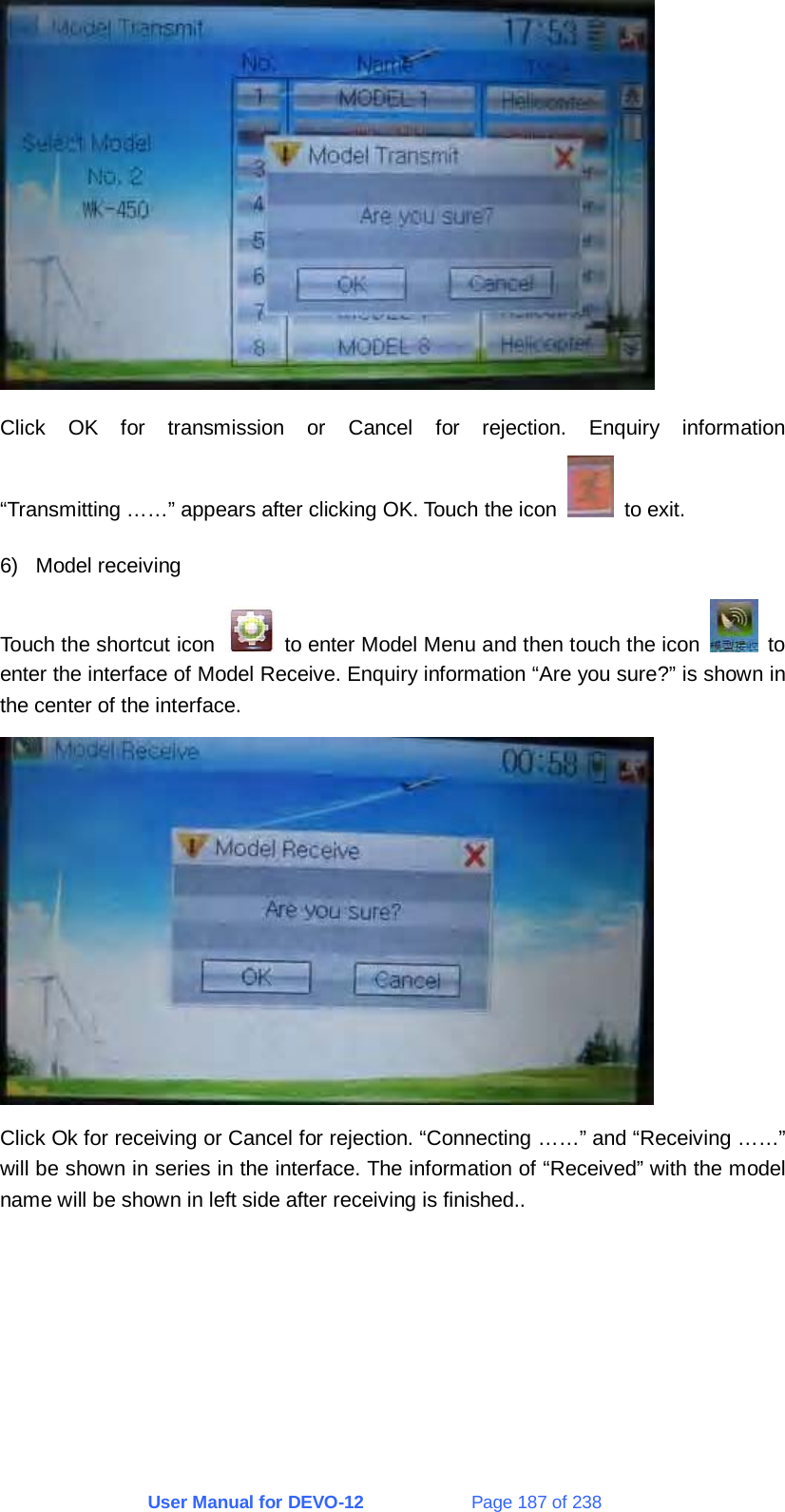 User Manual for DEVO-12             Page 187 of 238  Click OK for transmission or Cancel for rejection. Enquiry information “Transmitting ……” appears after clicking OK. Touch the icon   to exit. 6) Model receiving Touch the shortcut icon    to enter Model Menu and then touch the icon   to enter the interface of Model Receive. Enquiry information “Are you sure?” is shown in the center of the interface.  Click Ok for receiving or Cancel for rejection. “Connecting ……” and “Receiving ……” will be shown in series in the interface. The information of “Received” with the model name will be shown in left side after receiving is finished.. 