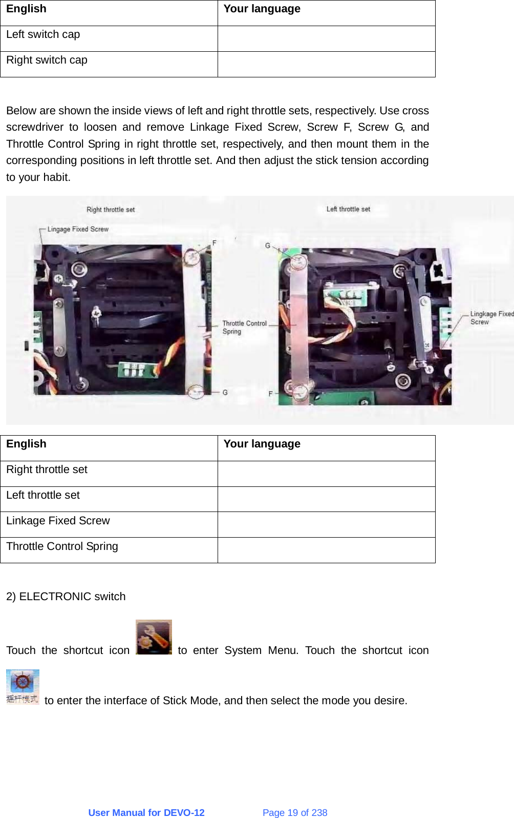 User Manual for DEVO-12             Page 19 of 238 English Your language Left switch cap   Right switch cap    Below are shown the inside views of left and right throttle sets, respectively. Use cross screwdriver to loosen and remove Linkage Fixed Screw, Screw F, Screw G, and Throttle Control Spring in right throttle set, respectively, and then mount them in the corresponding positions in left throttle set. And then adjust the stick tension according to your habit.  English Your language Right throttle set   Left throttle set   Linkage Fixed Screw   Throttle Control Spring    2) ELECTRONIC switch Touch the shortcut icon   to enter System Menu. Touch the shortcut icon  to enter the interface of Stick Mode, and then select the mode you desire. 