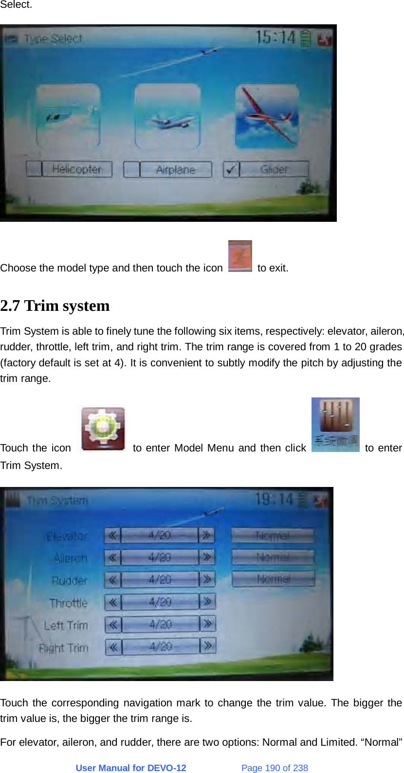 User Manual for DEVO-12             Page 190 of 238 Select.  Choose the model type and then touch the icon   to exit. 2.7 Trim system Trim System is able to finely tune the following six items, respectively: elevator, aileron, rudder, throttle, left trim, and right trim. The trim range is covered from 1 to 20 grades (factory default is set at 4). It is convenient to subtly modify the pitch by adjusting the trim range. Touch the icon   to enter Model Menu and then click   to enter Trim System.  Touch the corresponding navigation mark to change the trim value. The bigger the trim value is, the bigger the trim range is. For elevator, aileron, and rudder, there are two options: Normal and Limited. “Normal” 