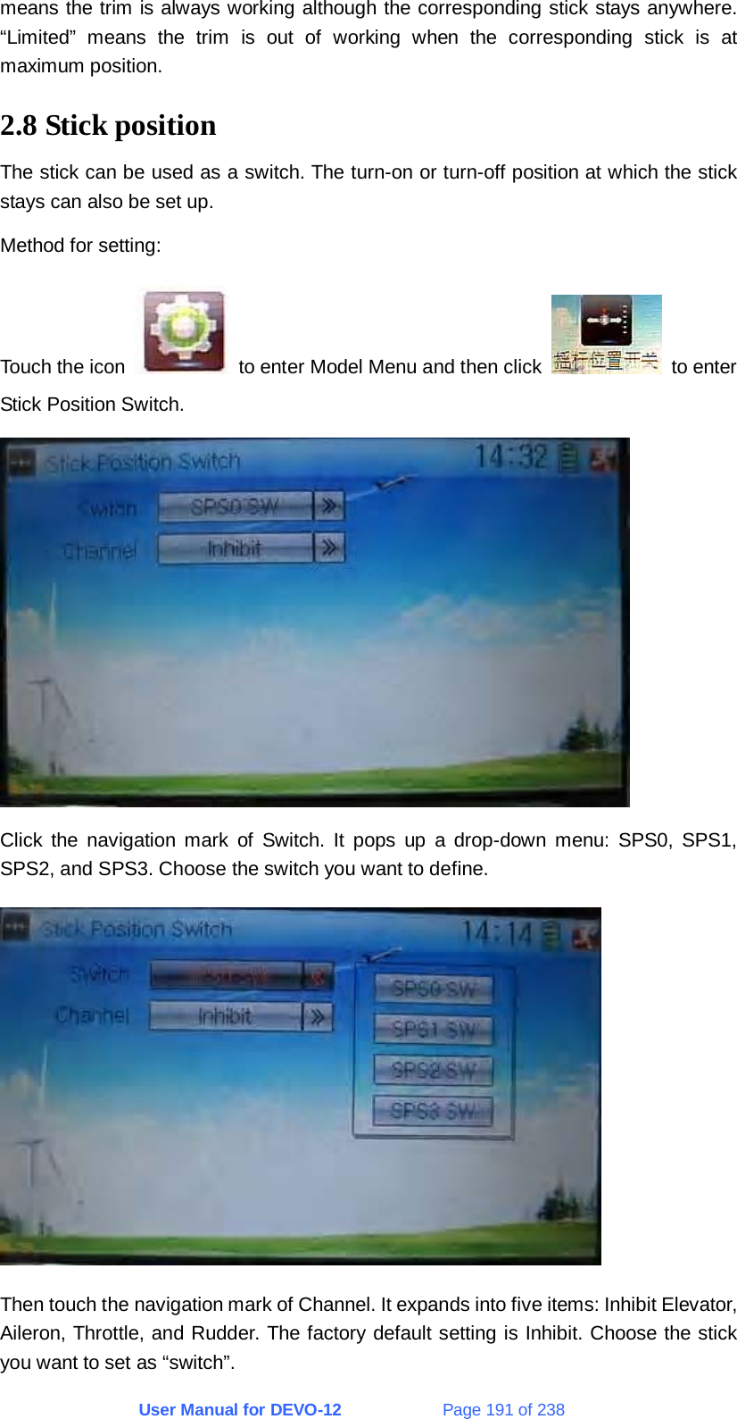 User Manual for DEVO-12             Page 191 of 238 means the trim is always working although the corresponding stick stays anywhere. “Limited” means the trim is out of working when the corresponding stick is at maximum position. 2.8 Stick position The stick can be used as a switch. The turn-on or turn-off position at which the stick stays can also be set up. Method for setting: Touch the icon    to enter Model Menu and then click   to enter Stick Position Switch.  Click the navigation mark of Switch. It pops up a drop-down menu: SPS0, SPS1, SPS2, and SPS3. Choose the switch you want to define.  Then touch the navigation mark of Channel. It expands into five items: Inhibit Elevator, Aileron, Throttle, and Rudder. The factory default setting is Inhibit. Choose the stick you want to set as “switch”. 