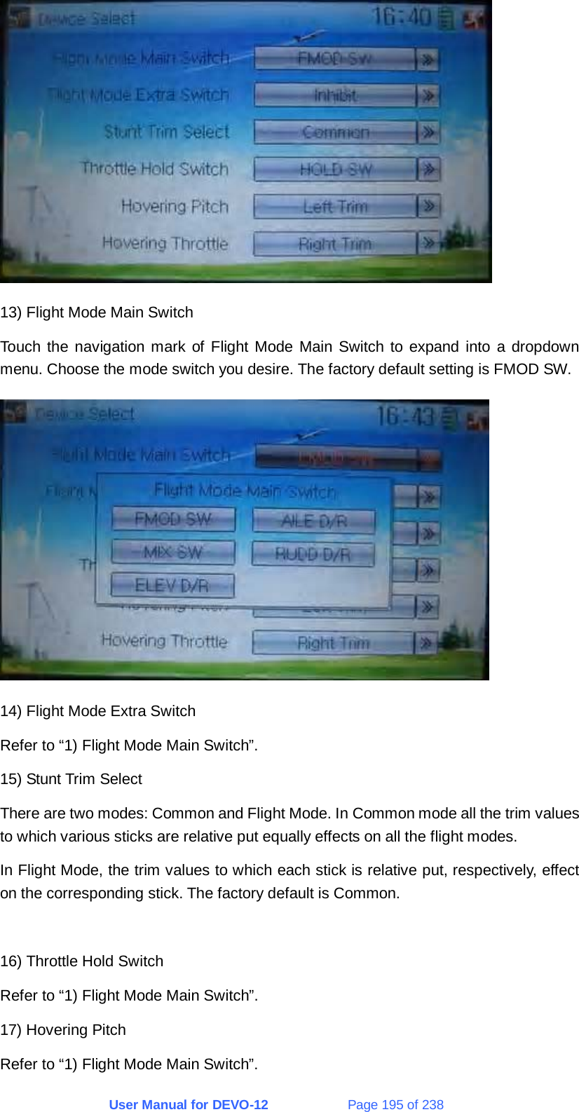 User Manual for DEVO-12             Page 195 of 238  13) Flight Mode Main Switch Touch the navigation mark of Flight Mode Main Switch to expand into a dropdown menu. Choose the mode switch you desire. The factory default setting is FMOD SW.  14) Flight Mode Extra Switch Refer to “1) Flight Mode Main Switch”. 15) Stunt Trim Select There are two modes: Common and Flight Mode. In Common mode all the trim values to which various sticks are relative put equally effects on all the flight modes. In Flight Mode, the trim values to which each stick is relative put, respectively, effect on the corresponding stick. The factory default is Common.  16) Throttle Hold Switch Refer to “1) Flight Mode Main Switch”. 17) Hovering Pitch Refer to “1) Flight Mode Main Switch”. 