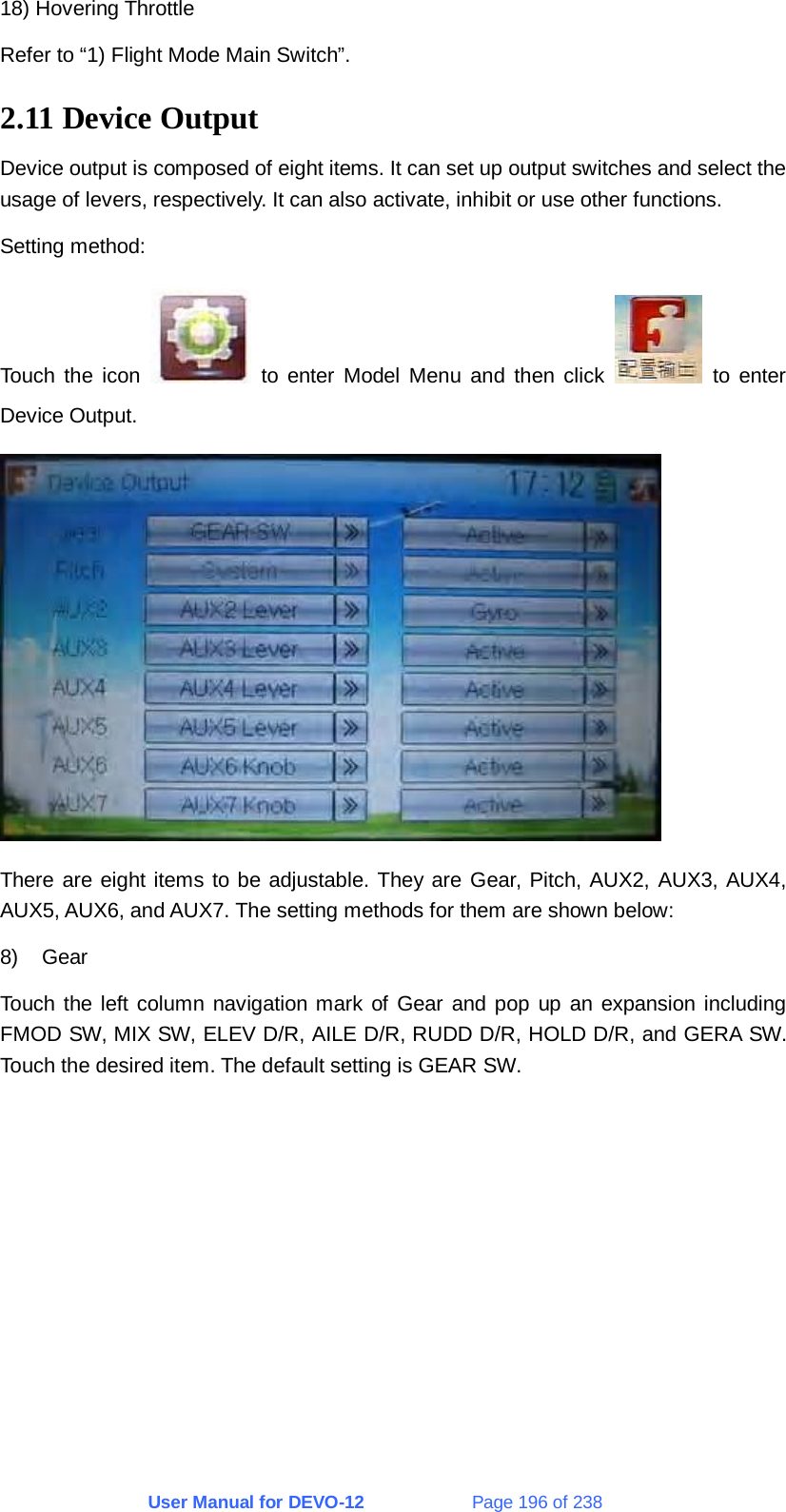 User Manual for DEVO-12             Page 196 of 238 18) Hovering Throttle Refer to “1) Flight Mode Main Switch”. 2.11 Device Output Device output is composed of eight items. It can set up output switches and select the usage of levers, respectively. It can also activate, inhibit or use other functions. Setting method: Touch the icon   to enter Model Menu and then click   to enter Device Output.  There are eight items to be adjustable. They are Gear, Pitch, AUX2, AUX3, AUX4, AUX5, AUX6, and AUX7. The setting methods for them are shown below: 8) Gear Touch the left column navigation mark of Gear and pop up an expansion including FMOD SW, MIX SW, ELEV D/R, AILE D/R, RUDD D/R, HOLD D/R, and GERA SW. Touch the desired item. The default setting is GEAR SW. 