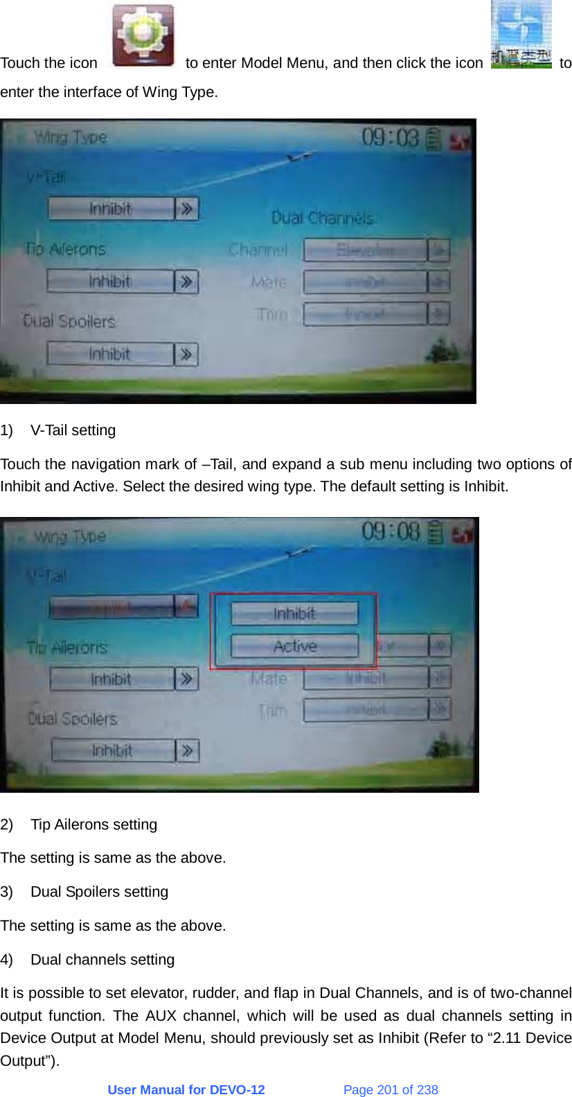 User Manual for DEVO-12             Page 201 of 238 Touch the icon    to enter Model Menu, and then click the icon   to enter the interface of Wing Type.  1) V-Tail setting Touch the navigation mark of –Tail, and expand a sub menu including two options of Inhibit and Active. Select the desired wing type. The default setting is Inhibit.  2) Tip Ailerons setting The setting is same as the above. 3)  Dual Spoilers setting The setting is same as the above. 4)  Dual channels setting It is possible to set elevator, rudder, and flap in Dual Channels, and is of two-channel output function. The AUX channel, which will be used as dual channels setting in Device Output at Model Menu, should previously set as Inhibit (Refer to “2.11 Device Output”). 