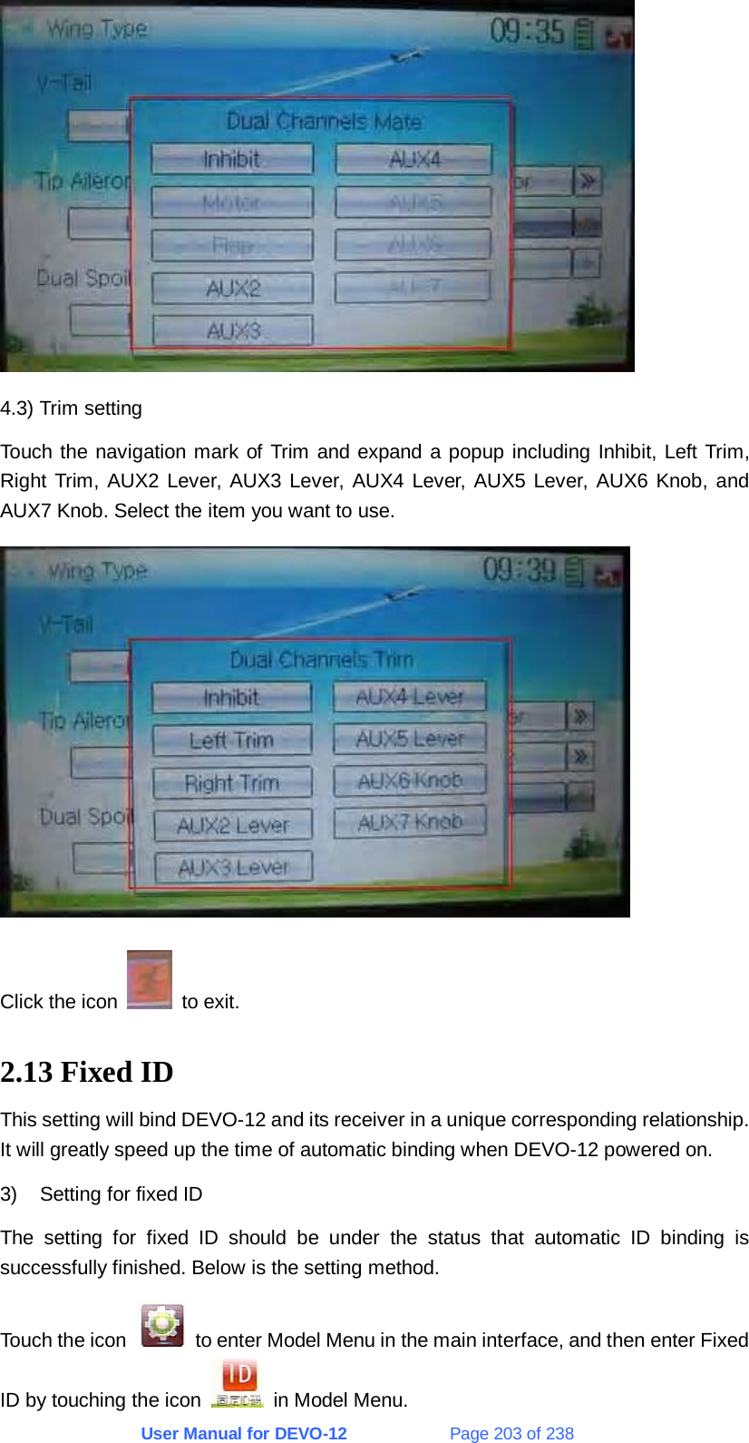 User Manual for DEVO-12             Page 203 of 238  4.3) Trim setting Touch the navigation mark of Trim and expand a popup including Inhibit, Left Trim, Right Trim, AUX2 Lever, AUX3 Lever, AUX4 Lever, AUX5 Lever, AUX6 Knob, and AUX7 Knob. Select the item you want to use.  Click the icon   to exit. 2.13 Fixed ID This setting will bind DEVO-12 and its receiver in a unique corresponding relationship. It will greatly speed up the time of automatic binding when DEVO-12 powered on. 3)  Setting for fixed ID The setting for fixed ID should be under the status that automatic ID binding is successfully finished. Below is the setting method. Touch the icon    to enter Model Menu in the main interface, and then enter Fixed ID by touching the icon    in Model Menu. 