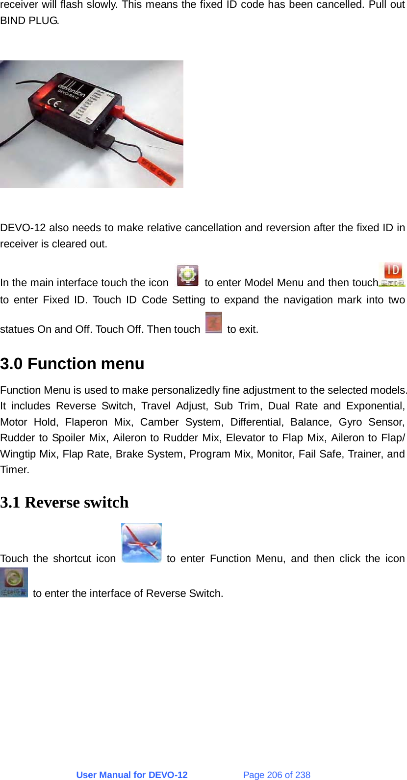 User Manual for DEVO-12             Page 206 of 238 receiver will flash slowly. This means the fixed ID code has been cancelled. Pull out BIND PLUG.    DEVO-12 also needs to make relative cancellation and reversion after the fixed ID in receiver is cleared out. In the main interface touch the icon    to enter Model Menu and then touch  to enter Fixed ID. Touch ID Code Setting to expand the navigation mark into two statues On and Off. Touch Off. Then touch   to exit. 3.0 Function menu Function Menu is used to make personalizedly fine adjustment to the selected models. It includes Reverse Switch, Travel Adjust, Sub Trim, Dual Rate and Exponential, Motor Hold, Flaperon Mix, Camber System, Differential, Balance, Gyro Sensor, Rudder to Spoiler Mix, Aileron to Rudder Mix, Elevator to Flap Mix, Aileron to Flap/ Wingtip Mix, Flap Rate, Brake System, Program Mix, Monitor, Fail Safe, Trainer, and Timer. 3.1 Reverse switch Touch the shortcut icon   to enter Function Menu, and then click the icon   to enter the interface of Reverse Switch. 