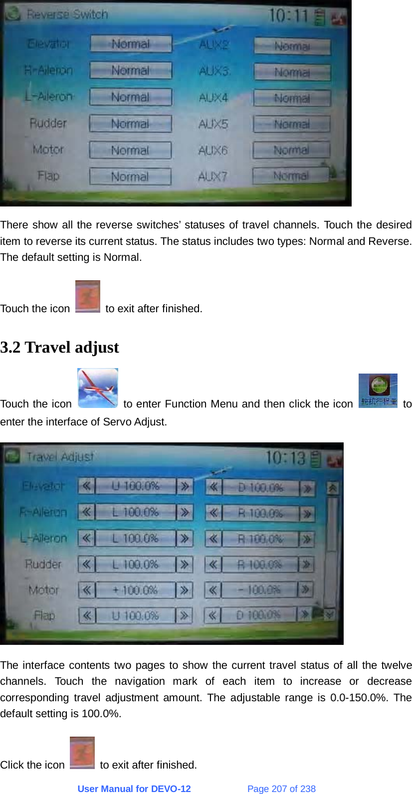 User Manual for DEVO-12             Page 207 of 238  There show all the reverse switches’ statuses of travel channels. Touch the desired item to reverse its current status. The status includes two types: Normal and Reverse. The default setting is Normal. Touch the icon    to exit after finished. 3.2 Travel adjust Touch the icon   to enter Function Menu and then click the icon   to enter the interface of Servo Adjust.  The interface contents two pages to show the current travel status of all the twelve channels. Touch the navigation mark of each item to increase or decrease corresponding travel adjustment amount. The adjustable range is 0.0-150.0%. The default setting is 100.0%. Click the icon    to exit after finished. 