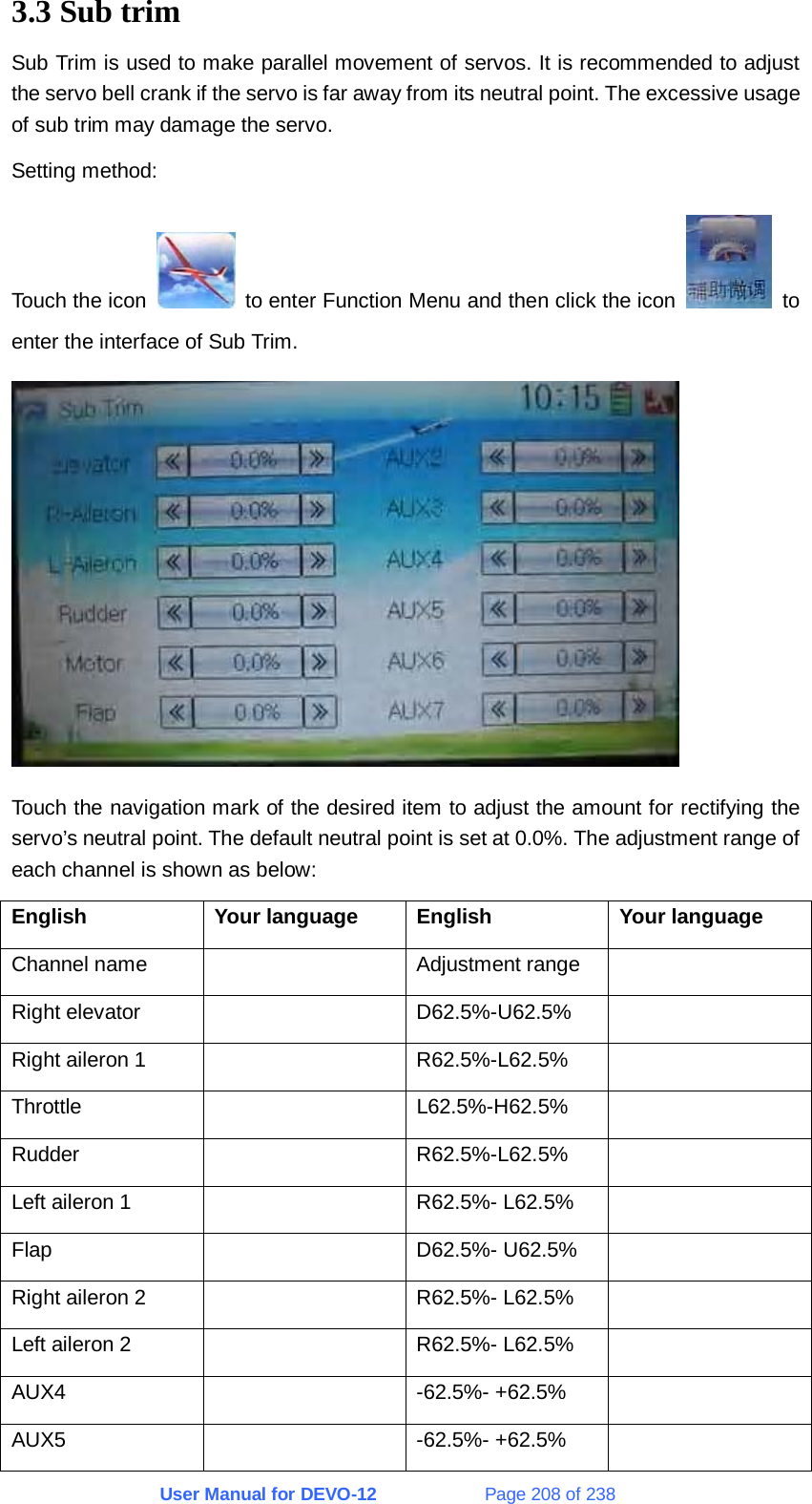 User Manual for DEVO-12             Page 208 of 238 3.3 Sub trim Sub Trim is used to make parallel movement of servos. It is recommended to adjust the servo bell crank if the servo is far away from its neutral point. The excessive usage of sub trim may damage the servo. Setting method: Touch the icon    to enter Function Menu and then click the icon   to enter the interface of Sub Trim.  Touch the navigation mark of the desired item to adjust the amount for rectifying the servo’s neutral point. The default neutral point is set at 0.0%. The adjustment range of each channel is shown as below: English Your language English Your language Channel name    Adjustment range   Right elevator    D62.5%-U62.5%   Right aileron 1    R62.5%-L62.5%   Throttle   L62.5%-H62.5%  Rudder   R62.5%-L62.5%  Left aileron 1    R62.5%- L62.5%   Flap   D62.5%- U62.5%  Right aileron 2    R62.5%- L62.5%   Left aileron 2    R62.5%- L62.5%   AUX4   -62.5%- +62.5%  AUX5   -62.5%- +62.5%  