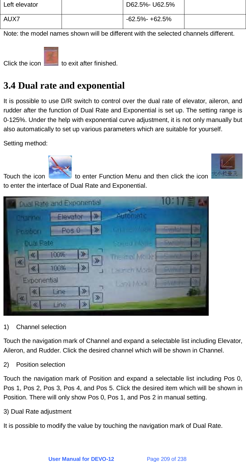 User Manual for DEVO-12             Page 209 of 238 Left elevator    D62.5%- U62.5%   AUX7   -62.5%- +62.5%  Note: the model names shown will be different with the selected channels different. Click the icon    to exit after finished. 3.4 Dual rate and exponential It is possible to use D/R switch to control over the dual rate of elevator, aileron, and rudder after the function of Dual Rate and Exponential is set up. The setting range is 0-125%. Under the help with exponential curve adjustment, it is not only manually but also automatically to set up various parameters which are suitable for yourself. Setting method: Touch the icon    to enter Function Menu and then click the icon   to enter the interface of Dual Rate and Exponential.  1) Channel selection Touch the navigation mark of Channel and expand a selectable list including Elevator, Aileron, and Rudder. Click the desired channel which will be shown in Channel. 2) Position selection Touch the navigation mark of Position and expand a selectable list including Pos 0, Pos 1, Pos 2, Pos 3, Pos 4, and Pos 5. Click the desired item which will be shown in Position. There will only show Pos 0, Pos 1, and Pos 2 in manual setting. 3) Dual Rate adjustment It is possible to modify the value by touching the navigation mark of Dual Rate. 