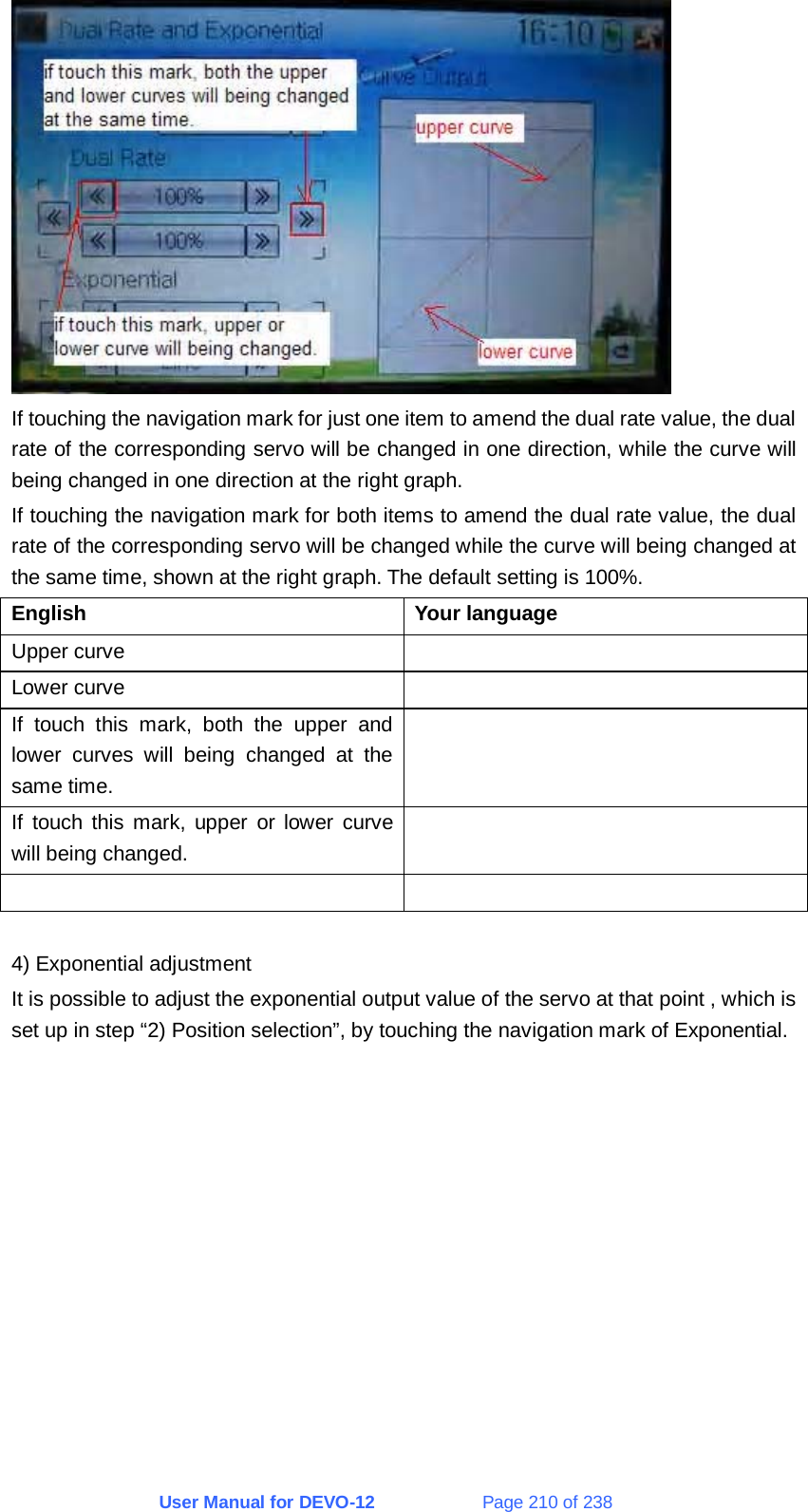 User Manual for DEVO-12             Page 210 of 238  If touching the navigation mark for just one item to amend the dual rate value, the dual rate of the corresponding servo will be changed in one direction, while the curve will being changed in one direction at the right graph. If touching the navigation mark for both items to amend the dual rate value, the dual rate of the corresponding servo will be changed while the curve will being changed at the same time, shown at the right graph. The default setting is 100%. English Your language Upper curve   Lower curve   If touch this mark, both the upper and lower curves will being changed at the same time.  If touch this mark, upper or lower curve will being changed.     4) Exponential adjustment It is possible to adjust the exponential output value of the servo at that point , which is set up in step “2) Position selection”, by touching the navigation mark of Exponential. 