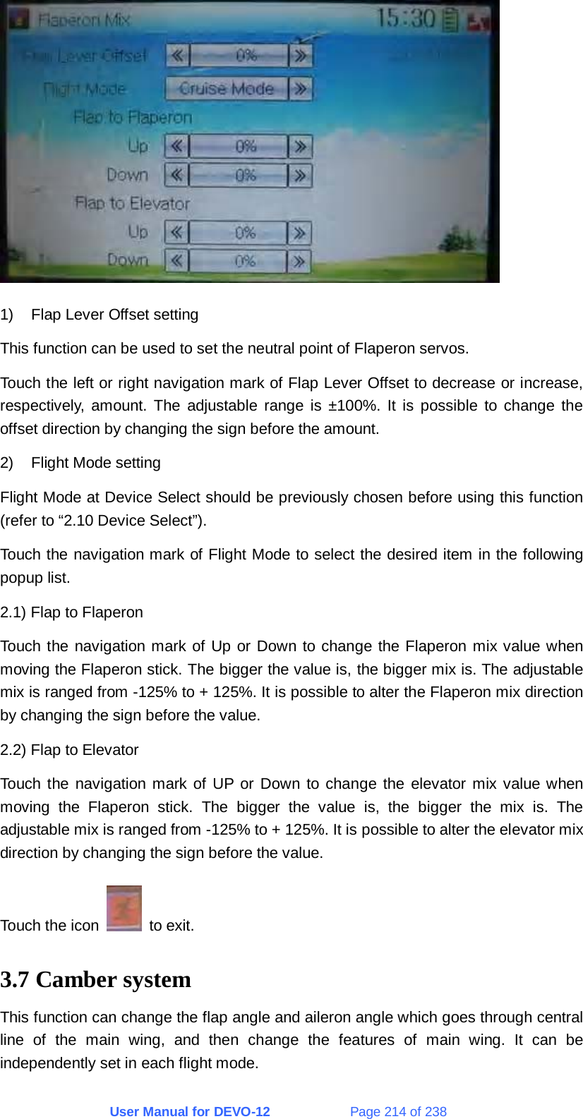 User Manual for DEVO-12             Page 214 of 238  1)  Flap Lever Offset setting This function can be used to set the neutral point of Flaperon servos. Touch the left or right navigation mark of Flap Lever Offset to decrease or increase, respectively, amount. The adjustable range is ±100%. It is possible to change the offset direction by changing the sign before the amount. 2)  Flight Mode setting Flight Mode at Device Select should be previously chosen before using this function (refer to “2.10 Device Select”). Touch the navigation mark of Flight Mode to select the desired item in the following popup list. 2.1) Flap to Flaperon Touch the navigation mark of Up or Down to change the Flaperon mix value when moving the Flaperon stick. The bigger the value is, the bigger mix is. The adjustable mix is ranged from -125% to + 125%. It is possible to alter the Flaperon mix direction by changing the sign before the value. 2.2) Flap to Elevator Touch the navigation mark of UP or Down to change the elevator mix value when moving the Flaperon stick. The bigger the value is, the bigger the mix is. The adjustable mix is ranged from -125% to + 125%. It is possible to alter the elevator mix direction by changing the sign before the value. Touch the icon   to exit. 3.7 Camber system This function can change the flap angle and aileron angle which goes through central line of the main wing, and then change the features of main wing. It can be independently set in each flight mode. 