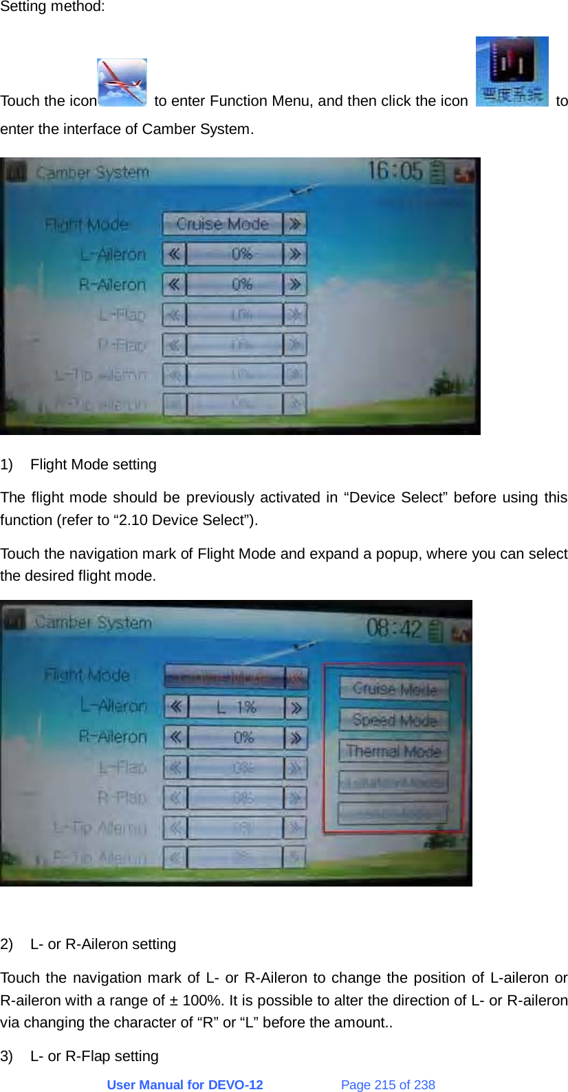 User Manual for DEVO-12             Page 215 of 238 Setting method: Touch the icon   to enter Function Menu, and then click the icon   to enter the interface of Camber System.  1)  Flight Mode setting The flight mode should be previously activated in “Device Select” before using this function (refer to “2.10 Device Select”). Touch the navigation mark of Flight Mode and expand a popup, where you can select the desired flight mode.   2)  L- or R-Aileron setting Touch the navigation mark of L- or R-Aileron to change the position of L-aileron or R-aileron with a range of ± 100%. It is possible to alter the direction of L- or R-aileron via changing the character of “R” or “L” before the amount.. 3)  L- or R-Flap setting 