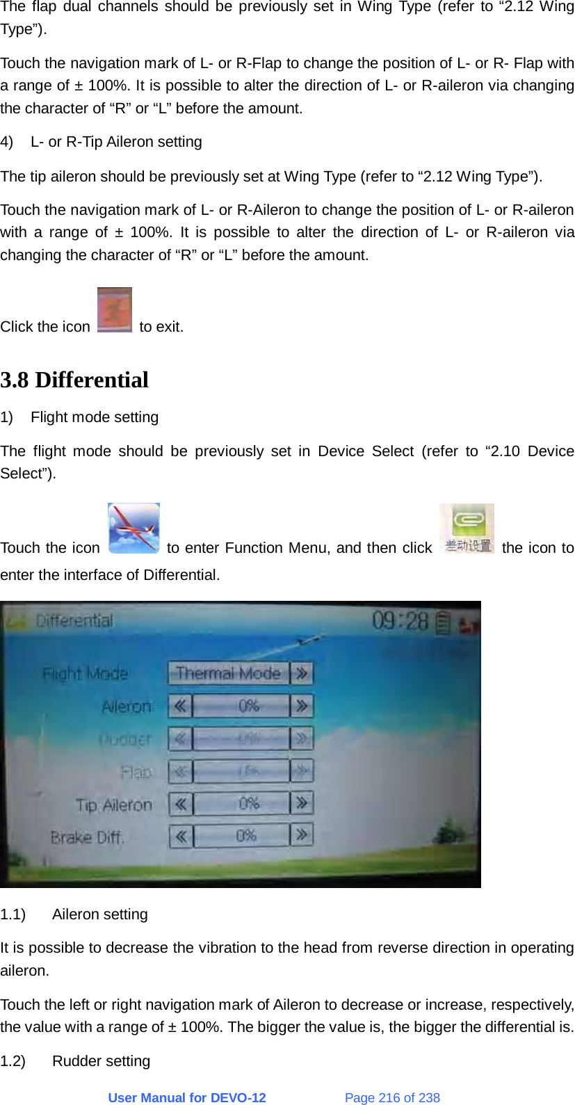 User Manual for DEVO-12             Page 216 of 238 The flap dual channels should be previously set in Wing Type (refer to “2.12 Wing Type”). Touch the navigation mark of L- or R-Flap to change the position of L- or R- Flap with a range of ± 100%. It is possible to alter the direction of L- or R-aileron via changing the character of “R” or “L” before the amount. 4)  L- or R-Tip Aileron setting The tip aileron should be previously set at Wing Type (refer to “2.12 Wing Type”). Touch the navigation mark of L- or R-Aileron to change the position of L- or R-aileron with a range of ± 100%. It is possible to alter the direction of L- or R-aileron via changing the character of “R” or “L” before the amount. Click the icon   to exit. 3.8 Differential 1)  Flight mode setting The flight mode should be previously set in Device Select (refer to “2.10 Device Select”). Touch the icon   to enter Function Menu, and then click   the icon to enter the interface of Differential.  1.1) Aileron setting It is possible to decrease the vibration to the head from reverse direction in operating aileron. Touch the left or right navigation mark of Aileron to decrease or increase, respectively, the value with a range of ± 100%. The bigger the value is, the bigger the differential is. 1.2) Rudder setting 