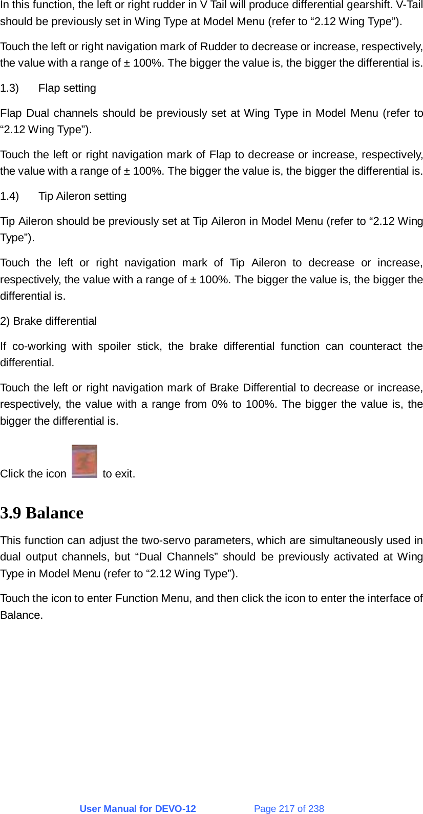 User Manual for DEVO-12             Page 217 of 238 In this function, the left or right rudder in V Tail will produce differential gearshift. V-Tail should be previously set in Wing Type at Model Menu (refer to “2.12 Wing Type”). Touch the left or right navigation mark of Rudder to decrease or increase, respectively, the value with a range of ± 100%. The bigger the value is, the bigger the differential is. 1.3) Flap setting Flap Dual channels should be previously set at Wing Type in Model Menu (refer to “2.12 Wing Type”). Touch the left or right navigation mark of Flap to decrease or increase, respectively, the value with a range of ± 100%. The bigger the value is, the bigger the differential is. 1.4) Tip Aileron setting Tip Aileron should be previously set at Tip Aileron in Model Menu (refer to “2.12 Wing Type”). Touch the left or right navigation mark of Tip Aileron to decrease or increase, respectively, the value with a range of ± 100%. The bigger the value is, the bigger the differential is. 2) Brake differential If co-working with spoiler stick, the brake differential function can counteract the differential. Touch the left or right navigation mark of Brake Differential to decrease or increase, respectively, the value with a range from 0% to 100%. The bigger the value is, the bigger the differential is. Click the icon   to exit. 3.9 Balance This function can adjust the two-servo parameters, which are simultaneously used in dual output channels, but “Dual Channels” should be previously activated at Wing Type in Model Menu (refer to “2.12 Wing Type”). Touch the icon to enter Function Menu, and then click the icon to enter the interface of Balance. 