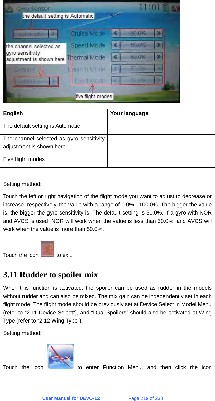 User Manual for DEVO-12             Page 219 of 238  English Your language The default setting is Automatic   The channel selected as gyro sensitivity adjustment is shown here  Five flight modes    Setting method: Touch the left or right navigation of the flight mode you want to adjust to decrease or increase, respectively, the value with a range of 0.0% - 100.0%. The bigger the value is, the bigger the gyro sensitivity is. The default setting is 50.0%. If a gyro with NOR and AVCS is used, NOR will work when the value is less than 50.0%, and AVCS will work when the value is more than 50.0%. Touch the icon   to exit. 3.11 Rudder to spoiler mix When this function is activated, the spoiler can be used as rudder in the models without rudder and can also be mixed. The mix gain can be independently set in each flight mode. The flight mode should be previously set at Device Select in Model Menu (refer to “2.11 Device Select”), and “Dual Spoilers” should also be activated at Wing Type (refer to “2.12 Wing Type”). Setting method: Touch the icon   to enter Function Menu, and then click the icon 