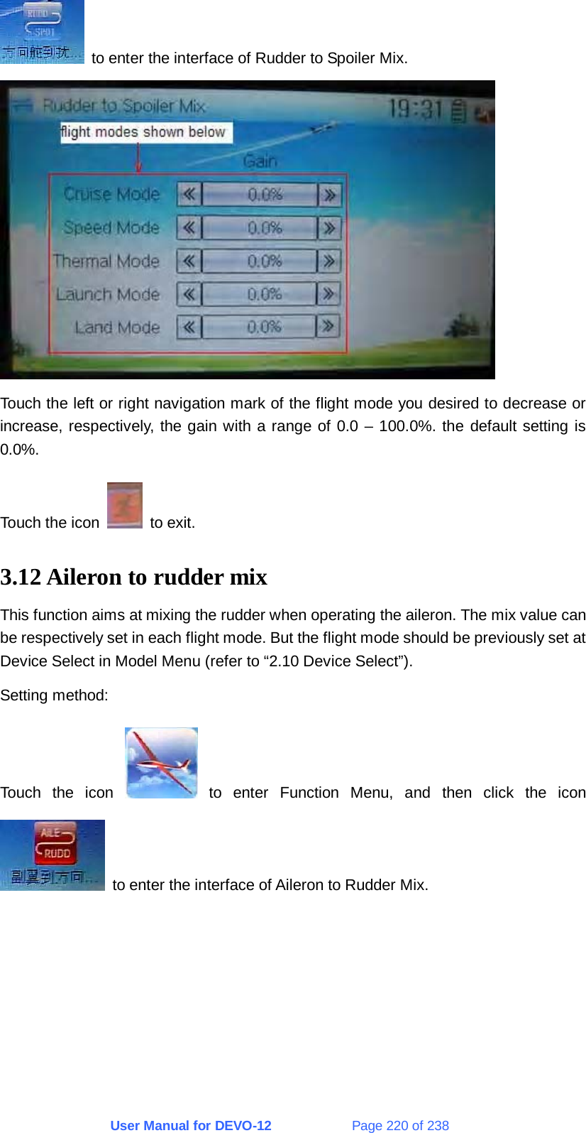 User Manual for DEVO-12             Page 220 of 238   to enter the interface of Rudder to Spoiler Mix.  Touch the left or right navigation mark of the flight mode you desired to decrease or increase, respectively, the gain with a range of 0.0 – 100.0%. the default setting is 0.0%. Touch the icon   to exit. 3.12 Aileron to rudder mix This function aims at mixing the rudder when operating the aileron. The mix value can be respectively set in each flight mode. But the flight mode should be previously set at Device Select in Model Menu (refer to “2.10 Device Select”). Setting method: Touch the icon   to enter Function Menu, and then click the icon   to enter the interface of Aileron to Rudder Mix. 