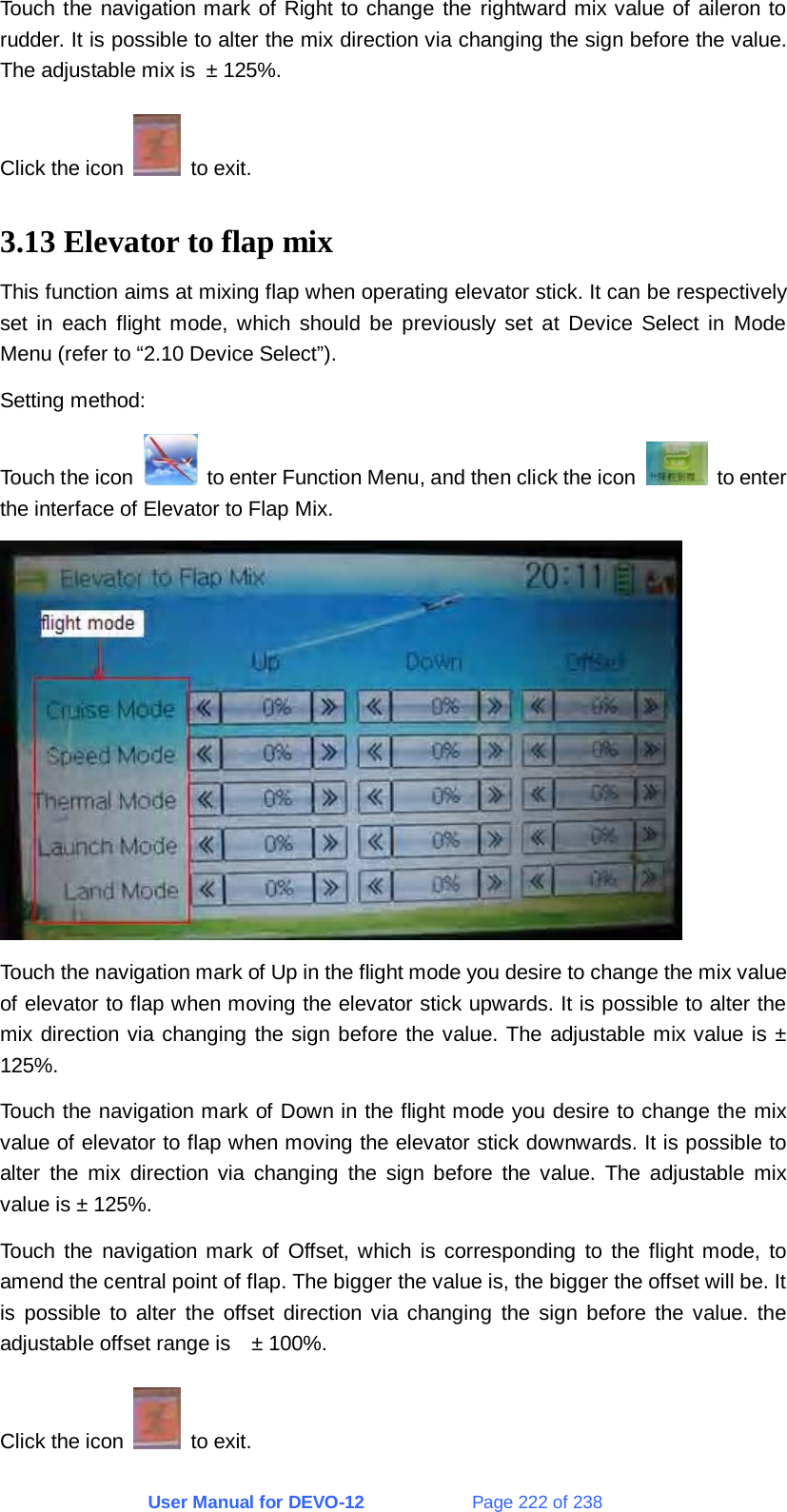 User Manual for DEVO-12             Page 222 of 238 Touch the navigation mark of Right to change the rightward mix value of aileron to rudder. It is possible to alter the mix direction via changing the sign before the value. The adjustable mix is ± 125%. Click the icon   to exit. 3.13 Elevator to flap mix This function aims at mixing flap when operating elevator stick. It can be respectively set in each flight mode, which should be previously set at Device Select in Mode Menu (refer to “2.10 Device Select”). Setting method: Touch the icon    to enter Function Menu, and then click the icon   to enter the interface of Elevator to Flap Mix.  Touch the navigation mark of Up in the flight mode you desire to change the mix value of elevator to flap when moving the elevator stick upwards. It is possible to alter the mix direction via changing the sign before the value. The adjustable mix value is ± 125%. Touch the navigation mark of Down in the flight mode you desire to change the mix value of elevator to flap when moving the elevator stick downwards. It is possible to alter the mix direction via changing the sign before the value. The adjustable mix value is ± 125%. Touch the navigation mark of Offset, which is corresponding to the flight mode, to amend the central point of flap. The bigger the value is, the bigger the offset will be. It is possible to alter the offset direction via changing the sign before the value. the adjustable offset range is    ± 100%. Click the icon   to exit. 