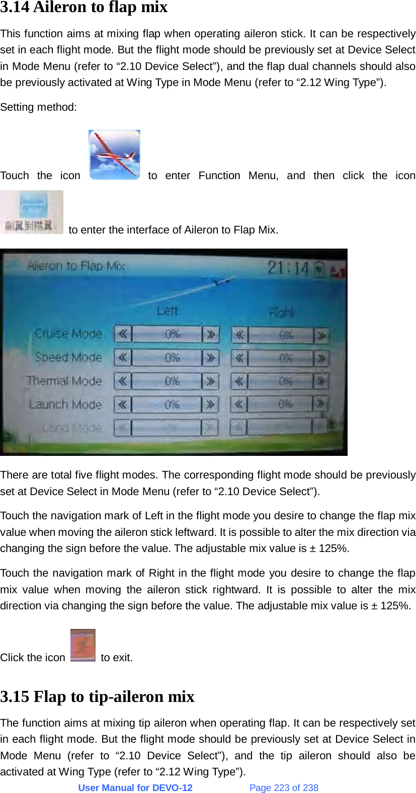 User Manual for DEVO-12             Page 223 of 238 3.14 Aileron to flap mix This function aims at mixing flap when operating aileron stick. It can be respectively set in each flight mode. But the flight mode should be previously set at Device Select in Mode Menu (refer to “2.10 Device Select”), and the flap dual channels should also be previously activated at Wing Type in Mode Menu (refer to “2.12 Wing Type”). Setting method: Touch the icon   to enter Function Menu, and then click the icon   to enter the interface of Aileron to Flap Mix.  There are total five flight modes. The corresponding flight mode should be previously set at Device Select in Mode Menu (refer to “2.10 Device Select”). Touch the navigation mark of Left in the flight mode you desire to change the flap mix value when moving the aileron stick leftward. It is possible to alter the mix direction via changing the sign before the value. The adjustable mix value is ± 125%. Touch the navigation mark of Right in the flight mode you desire to change the flap mix value when moving the aileron stick rightward. It is possible to alter the mix direction via changing the sign before the value. The adjustable mix value is ± 125%. Click the icon   to exit. 3.15 Flap to tip-aileron mix The function aims at mixing tip aileron when operating flap. It can be respectively set in each flight mode. But the flight mode should be previously set at Device Select in Mode Menu (refer to “2.10 Device Select”), and the tip aileron should also be activated at Wing Type (refer to “2.12 Wing Type”). 
