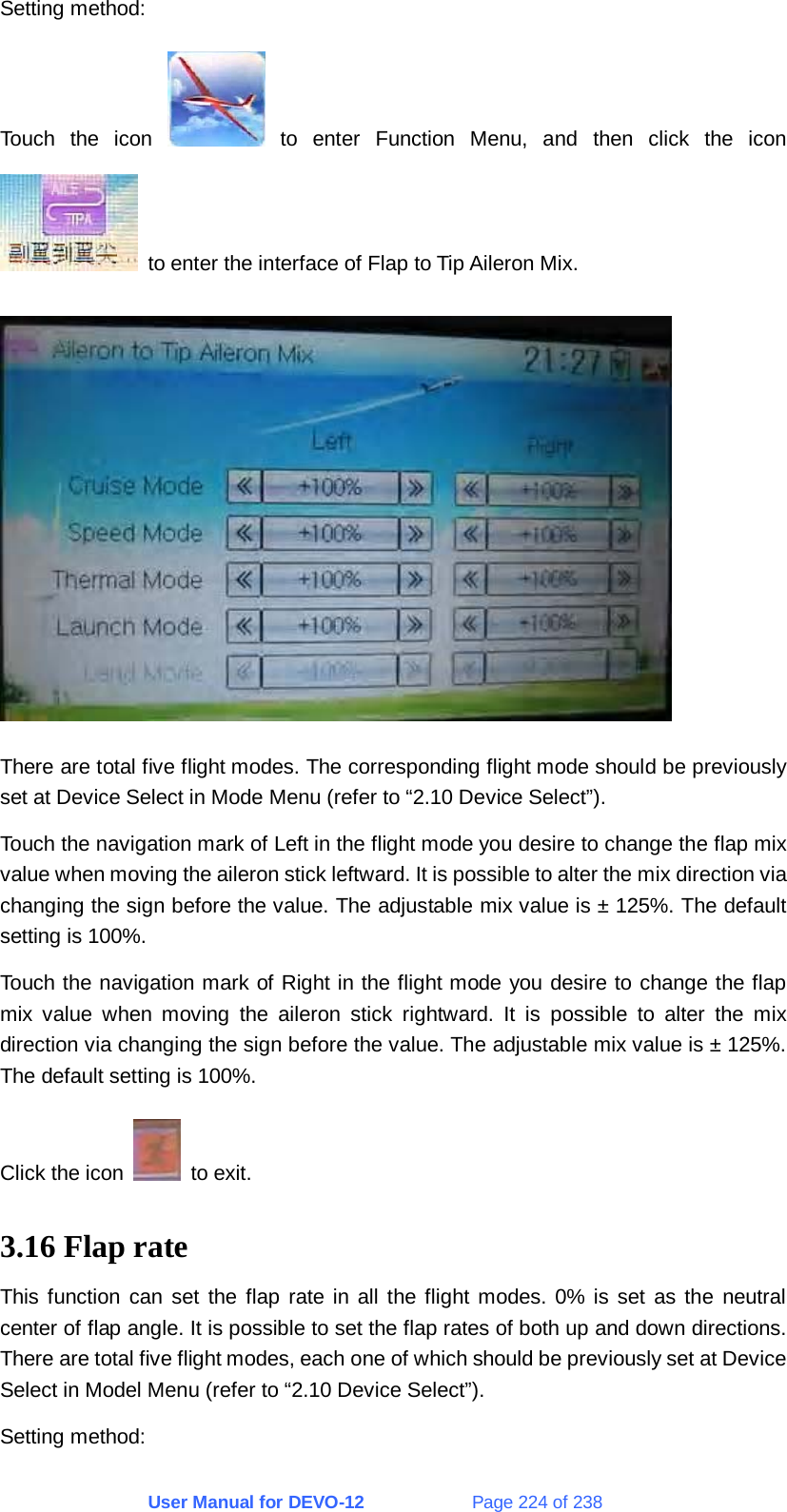 User Manual for DEVO-12             Page 224 of 238 Setting method: Touch the icon   to enter Function Menu, and then click the icon   to enter the interface of Flap to Tip Aileron Mix.  There are total five flight modes. The corresponding flight mode should be previously set at Device Select in Mode Menu (refer to “2.10 Device Select”). Touch the navigation mark of Left in the flight mode you desire to change the flap mix value when moving the aileron stick leftward. It is possible to alter the mix direction via changing the sign before the value. The adjustable mix value is ± 125%. The default setting is 100%. Touch the navigation mark of Right in the flight mode you desire to change the flap mix value when moving the aileron stick rightward. It is possible to alter the mix direction via changing the sign before the value. The adjustable mix value is ± 125%. The default setting is 100%. Click the icon   to exit. 3.16 Flap rate This function can set the flap rate in all the flight modes. 0% is set as the neutral center of flap angle. It is possible to set the flap rates of both up and down directions. There are total five flight modes, each one of which should be previously set at Device Select in Model Menu (refer to “2.10 Device Select”). Setting method: 