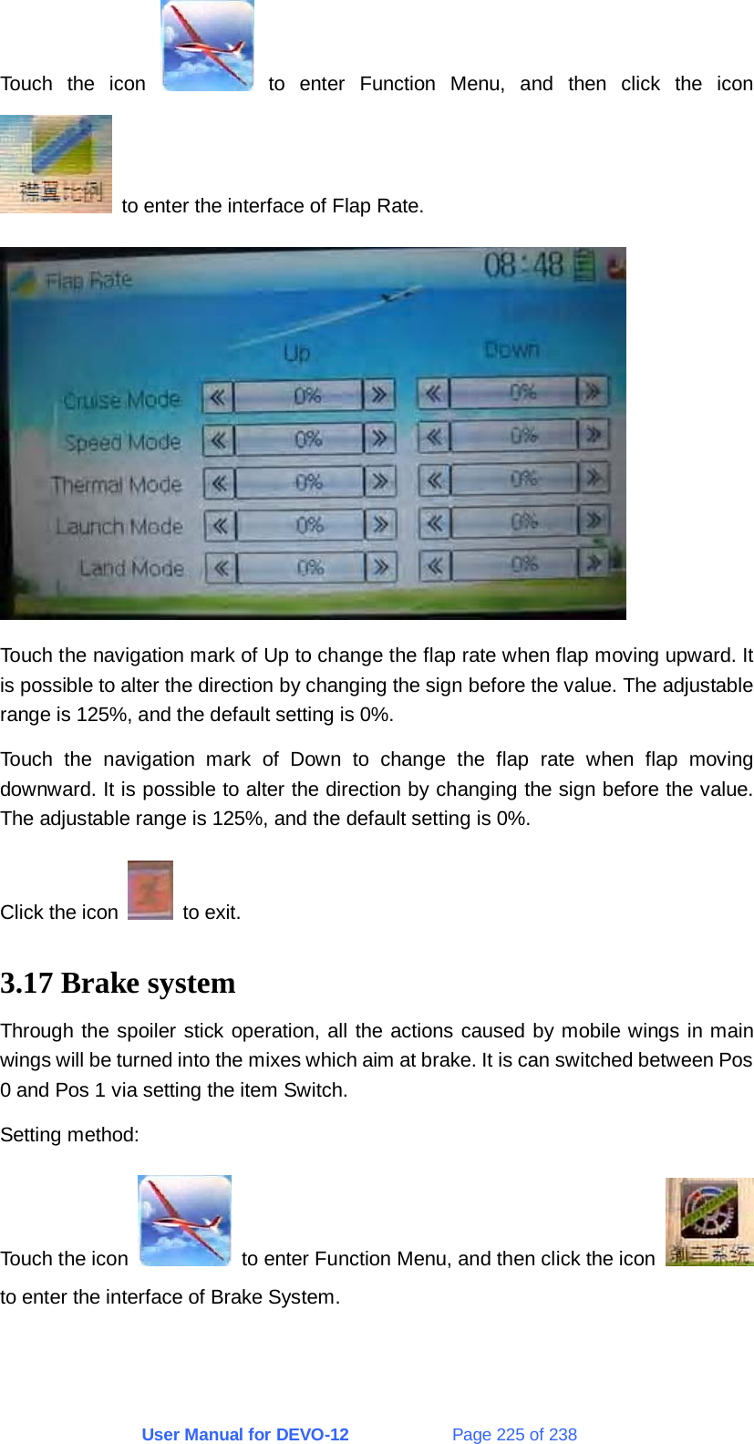 User Manual for DEVO-12             Page 225 of 238 Touch the icon   to enter Function Menu, and then click the icon   to enter the interface of Flap Rate.  Touch the navigation mark of Up to change the flap rate when flap moving upward. It is possible to alter the direction by changing the sign before the value. The adjustable range is 125%, and the default setting is 0%. Touch the navigation mark of Down to change the flap rate when flap moving downward. It is possible to alter the direction by changing the sign before the value. The adjustable range is 125%, and the default setting is 0%. Click the icon   to exit. 3.17 Brake system Through the spoiler stick operation, all the actions caused by mobile wings in main wings will be turned into the mixes which aim at brake. It is can switched between Pos 0 and Pos 1 via setting the item Switch. Setting method: Touch the icon    to enter Function Menu, and then click the icon   to enter the interface of Brake System. 